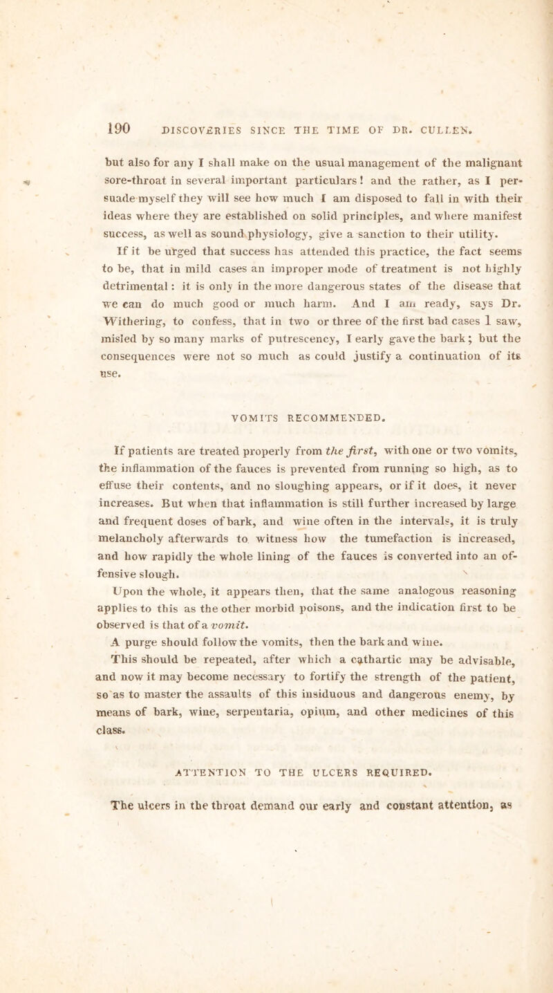 but also for any I shall make on the usual management of the malignant sore-throat in several important particulars! and the rather, as I per- suade myself they will see how much I am disposed to fall in with their ideas where they are established on solid principles, and where manifest success, as well as sound physiology, give a sanction to their utility. If it be urged that success has attended this practice, the fact seems to be, that in mild cases an improper mode of treatment is not highly detrimental: it is only in the more dangerous states of the disease that we can do much good or much harm. And I am ready, says Dr. Withering, to confess, that in two or three of the first bad cases 1 saw, misled by so many marks of putrescency, I early gave the bark; but the consequences were not so much as could justify a continuation of its use. VOMITS RECOMMENDED. If patients are treated properly from the first, with one or two vomits, the inflammation of the fauces is prevented from running so high, as to effuse their contents, and no sloughing appears, or if it does, it never increases. But when that inflammation is still further increased by large and frequent doses of bark, and wine often in the intervals, it is truly melancholy afterwards to witness how the tumefaction is increased, and how rapidly the whole lining of the fauces is converted into an of- fensive slough. Upon the whole, it appears then, that the same analogous reasoning applies to this as the other morbid poisons, and the indication first to be observed is that of a vomit. A purge should follow the vomits, then the bark and wine. This should be repeated, after which a cathartic may be advisable, and now it may become necessary to fortify the strength of the patient, so as to master the assaults of this insiduous and dangerous enemy, by- means of bark, wine, serpentaria, opium, and other medicines of this class. ATTENTION TO THE ULCERS REQUIRED. The ulcers in the throat demand our early and constant attention, as