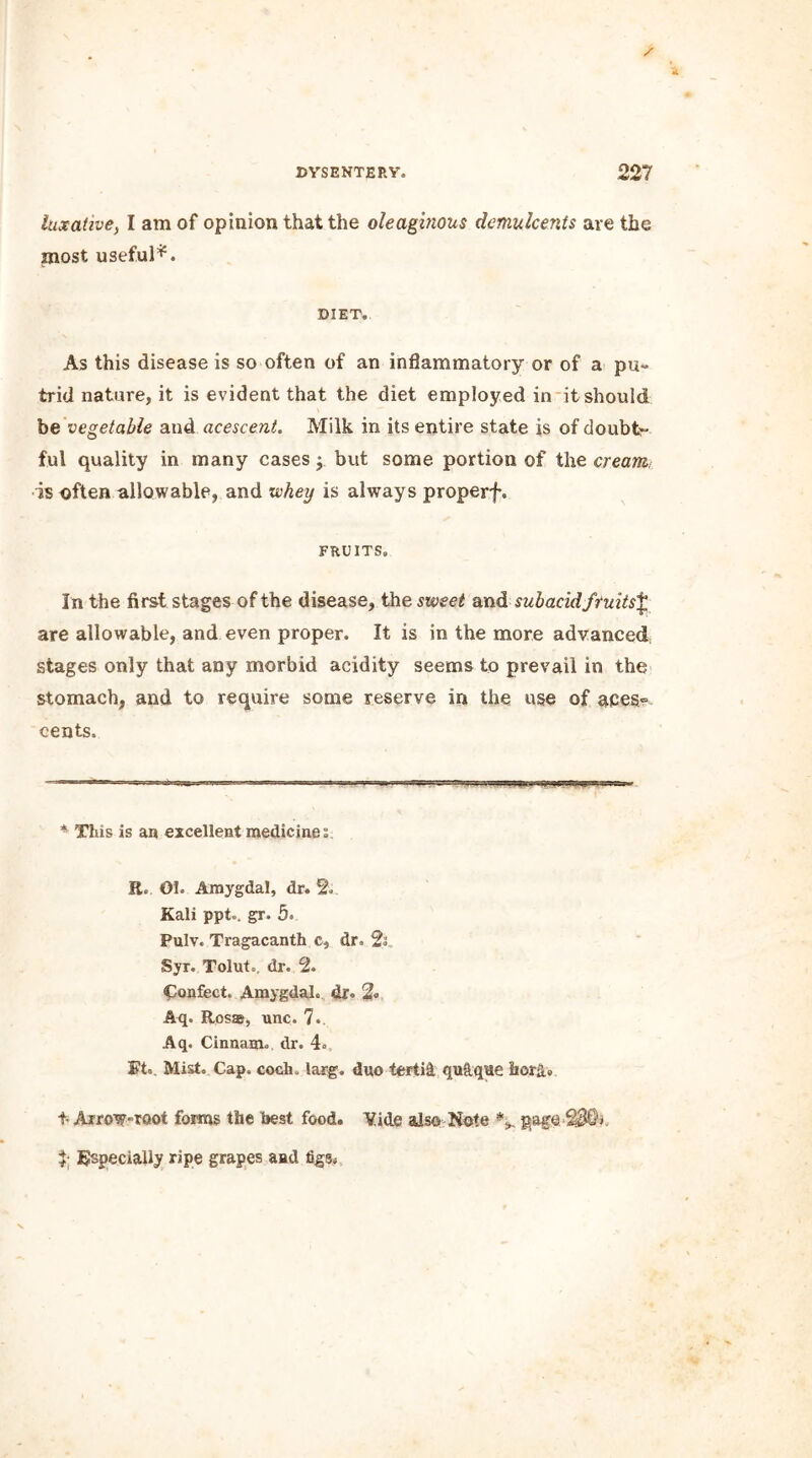 laxative, I am of opinion that the oleaginous demulcents are the most useful*. DIET. As this disease is so often of an inflammatory or of a pu- trid nature, it is evident that the diet employed in it should be vegetable and acescent. Milk in its entire state is of doubt- ful quality in many cases j but some portion of the cream, •is often allowable, and whey is always properf. FRUITS. In the first stages of the disease, the sweet and subacid fruits£ are allowable, and even proper. It is in the more advanced stages only that any morbid acidity seems to prevail in the stomach, and to require some reserve in the use of a£eS“ cents. * This is an excellent medicines. R. 01. Amygdal, dr. 2. Kali ppt.. gr. 5. Pulv. Tragacanth c, dr. 2s Syr. Tolut,. dr. 2. Confect. Amygdal. dr. % Aq. Ross, unc. 7., Aq. Cinnam. dr. 4. Ft. Mist. Cap. coch. larg. duo tertit qu&qae hord» t- Arrow-root forms the best food. Vide also Note % page 7 Especially ripe grapes and figs.