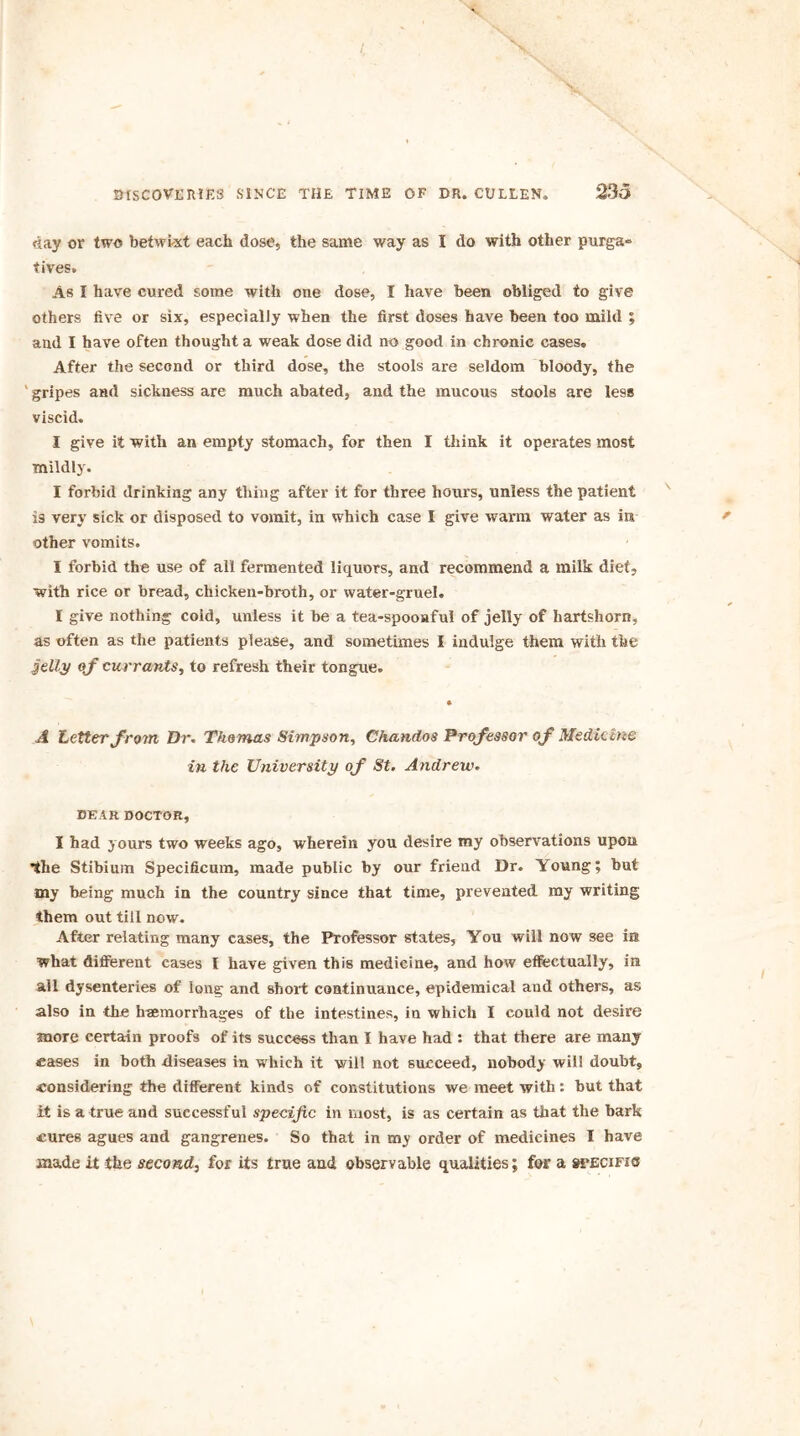 day or two betwixt each dose, the same way as I do with other purga» fives. As I have cured some with one dose, I have been obliged to give others five or six, especially when the first doses have been too mild ; and I have often thought a weak dose did no good in chronic cases. After the second or third dose, the stools are seldom bloody, the ' gripes and sickness are much abated, and the mucous stools are less viscid. I give it with an empty stomach, for then I think it operates most mildly. I forbid drinking any thing after it for three hours, unless the patient is very sick or disposed to vomit, in which case I give warm water as in other vomits. I forbid the use of all fermented liquors, and recommend a milk diet, with rice or bread, chicken-broth, or water-gruel. I give nothing coid, unless it be a tea-spooaful of jelly of hartshorn, as often as the patients please, and sometimes I indulge them with the jelly <\f currants, to refresh their tongue. A Letter from Dr. Thomas Simpson, Chandos Professor of Medicine in the University of St. Andrew. DEAR DOCTOR, I had yours two weeks ago, wherein you desire my observations upon •the Stibium Specificum, made public by our friend Dr. Young; but my being much in the country since that time, prevented my writing them out till now. After relating many cases, the Professor states. You will now see its what different cases I have given this medicine, and how effectually, in all dysenteries of long and shoil continuance, epidemical and others, as also in the haemorrhages of the intestines, in which I could not desire more certain proofs of its success than I have had : that there are many eases in both diseases in which it will not succeed, nobody will doubt, considering the different kinds of constitutions we meet with: but that it is a true and successful specific in most, is as certain as that the bark cures agues and gangrenes. So that in my order of medicines I have made it the second, for its true and observable qualities; for a specific
