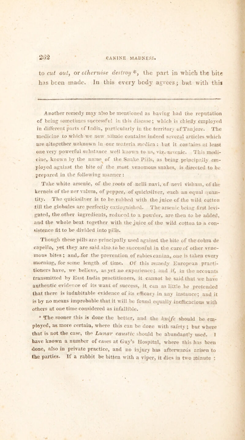 232 to cut out, or otherwise destroy the part in which the bite has been made. In this everybody agrees - but with this Another remedy may also be mentioned as having had the reputation of being sometimes successful in this disease; which is chiefly employed in different parts of India, particularly in the territory ofTanjore. The medicine to which we now allude contains indeed several articles which are altogether unknown in our materia medica : 1 ut it contains at least one very powerful substance well known to us, viz. arsenic. This medi- cine, known by the name of the Snake Pills, as being principally em- ployed against the bite of the most venomous snakes, is directed to be prepared in the following manner : Take white arsenic, of the roots of nelli navi, of nevi visham, of the kernels of the ner valum, of pepper, of quicksilver, each an equal (uan- tity. The quicksilver is to he rubbed with the juice of the wild cotton till the globules are perfectly extinguished. The arsenic being first levi- gated, the other ingredients, reduced to a powder, are then to be added, and the whole beat together with the juice of the wild cotton to a con- sistence fit to he divided into pills. Though these pills are principally used against the bite of the cobra de capello, yet they are said also to he successful in the cure of other veno- mous bites ; and, for the prevention of rabies canina, one is taken every morning, for some length of time. Of this remedy European practi- tioners have, we believe, as yet no experience; and if, in the accounts transmitted by East India practitioners, it cannot be said that we have authentic evidence of its want of success, it. can as little be pretended that there is indubitable evidence of its efficacy in any instance; and it is by no means improbable that it will be found equally inefficacious with others at one time considered as infallible. * The sooner this is done the better, and the knife should be em- ployed, as more certain, where this can be done with safety; bur where that is not the case, the Lunar caustic should he abundant'y used. I have known a number of cases at Guy’s Hospital, where this has been done, also in private practice, and no injury has afterwards arisen to the parties. If a rabbit he bitten w'ith a viper, it dies in two minute :