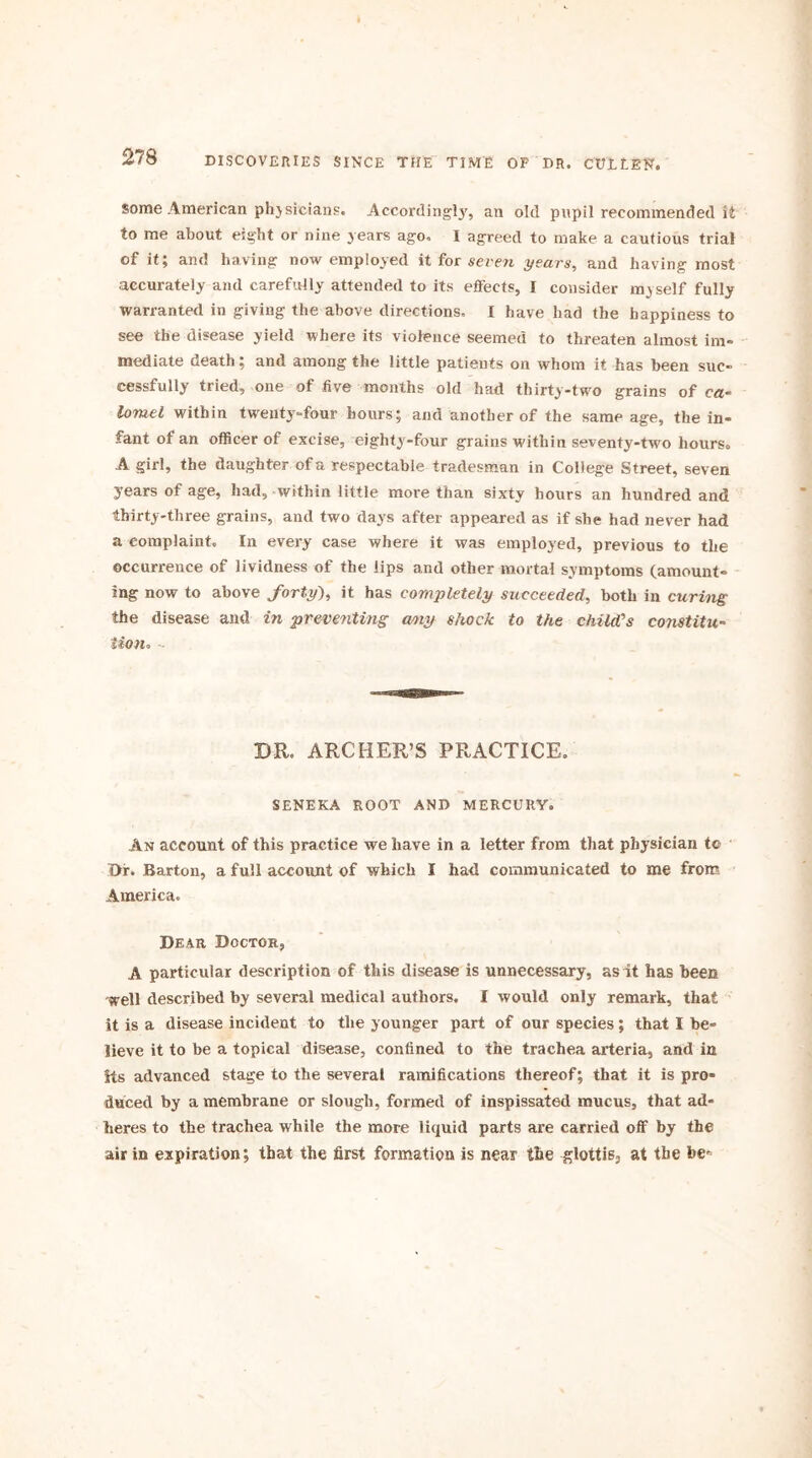 some American ph}sicians. Accordingly, an old pupil recommended it to me about eight or nine years ago. I agreed to make a cautious trial of it; and having now employed it for seven years, and having most accurately and carefully attended to its effects, I consider myself fully warranted in giving the above directions. I have had the happiness to see the disease yield where its violence seemed to threaten almost im- mediate death; and among the little patients on whom it has been suc- cessfully tried, one of five months old had thirty-two grains of ca- lorael within twenty-four hours; and another of the same age, the in- fant of an officer of excise, eighty-four grains within seventy-two hours. A girl, the daughter of a respectable tradesman in College Street, seven years of age, had, within little more than sixty hours an hundred and thirty-three grains, and two days after appeared as if she had never had a complaint. In every case where it was employed, previous to the occurrence of lividness of the lips and other mortal symptoms (amount- ing now to above forty), it has completely succeeded, both in curing the disease and in preventing amy shock to the child’s constitu- tion. - BR. ARCHER’S PRACTICE. SENEKA ROOT AND MERCURY. An account of this practice we have in a letter from that physician to Drf. Barton, a full account of which I had communicated to me from America. Dear Doctor, A particular description of this disease is unnecessary, as it has been well described by several medical authors. I would only remark, that it is a disease incident to the younger part of our species; that I be- lieve it to be a topical disease, confined to the trachea arteria, and in Its advanced stage to the several ramifications thereof; that it is pro- duced by a membrane or slough, formed of inspissated mucus, that ad- heres to the trachea while the more liquid parts are carried off by the air in expiration; that the first formation is near the glottis, at the be-