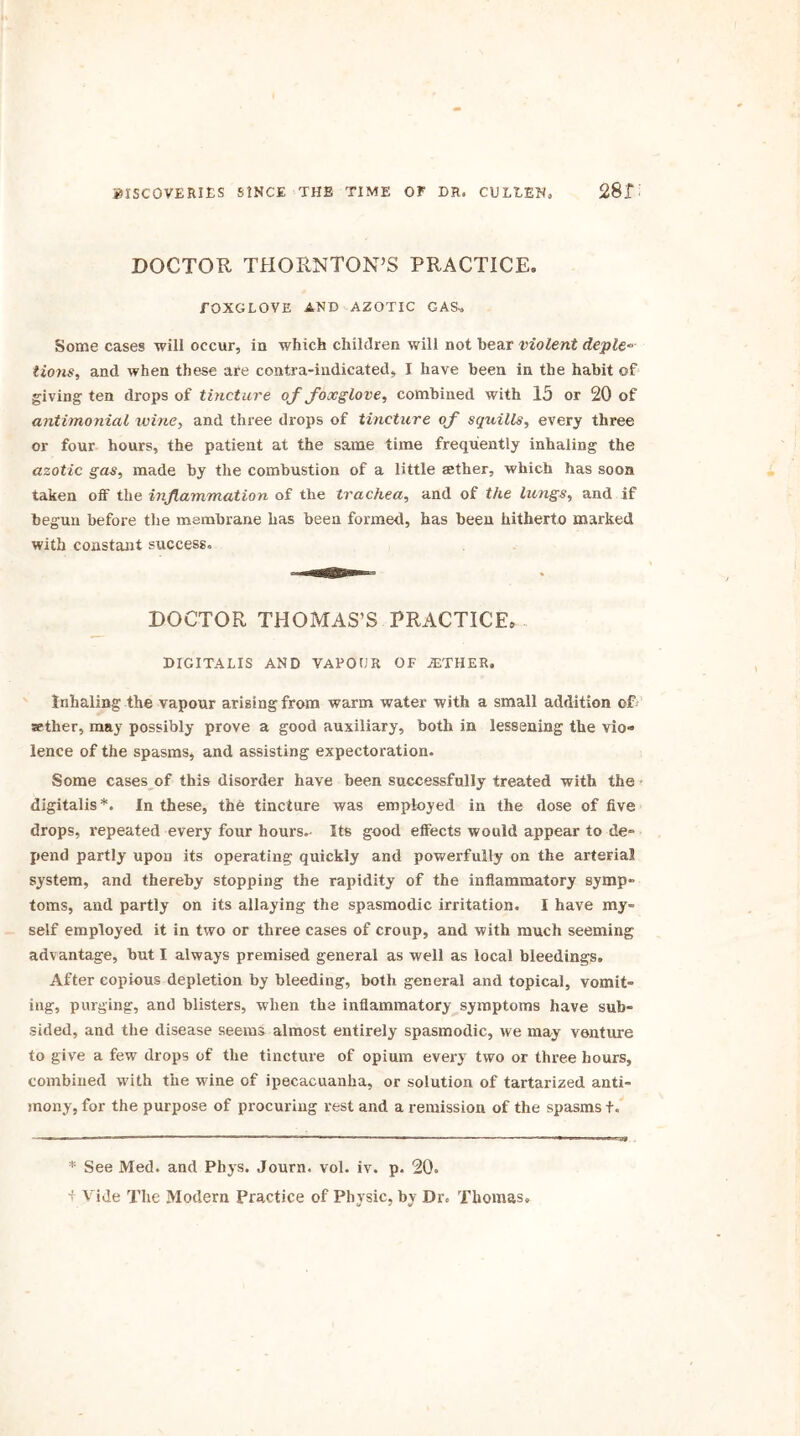 DOCTOR THORNTON’S PRACTICE. FOXGLOVE AND AZOTIC GAS-, Some cases will occur, in which children will not hear violent deple-- lions, and when these are contra-indicated, I have been in the habit of giving ten drops of tincture of foxglove, combined with 15 or 20 of antimonial wine, and three drops of tincture of squills, every three or four hours, the patient at the same time frequently inhaling the azotic gas, made by the combustion of a little aether, which has soon taken off the inflammation of the trachea, and of the lungs, and if begun before the membrane has been formed, has been hitherto marked with constant success. DOCTOR THOMAS’S PRACTICE, DIGITALIS AND VAPOUR OF ./ETHER. Inhaling the vapour arising from warm water with a small addition of sether, may possibly prove a good auxiliary, both in lessening the vio» lence of the spasms, and assisting expectoration. Some cases of this disorder have been successfully treated with the digitalis *. In these, the tincture was employed in the dose of five drops, repeated every four hours.- Its good effects would appear to de- pend partly upon its operating quickly and powerfully on the arterial system, and thereby stopping the rapidity of the inflammatory symp- toms, and partly on its allaying the spasmodic irritation. I have my- self employed it in two or three cases of croup, and with much seeming advantage, but I always premised general as well as local bleedings. After copious depletion by bleeding, both general and topical, vomit- ing, purging, and blisters, when the inflammatory symptoms have sub- sided, and the disease seems almost entirely spasmodic, we may venture to give a few drops of the tincture of opium every two or three hours, combined with the wine of ipecacuanha, or solution of tartarized anti- mony, for the purpose of procuring rest and a remission of the spasms f. * See Med. and Phys. Journ. vol. iv. p. 20, + Vide The Modern Practice of Physic, by Dr. Thomas