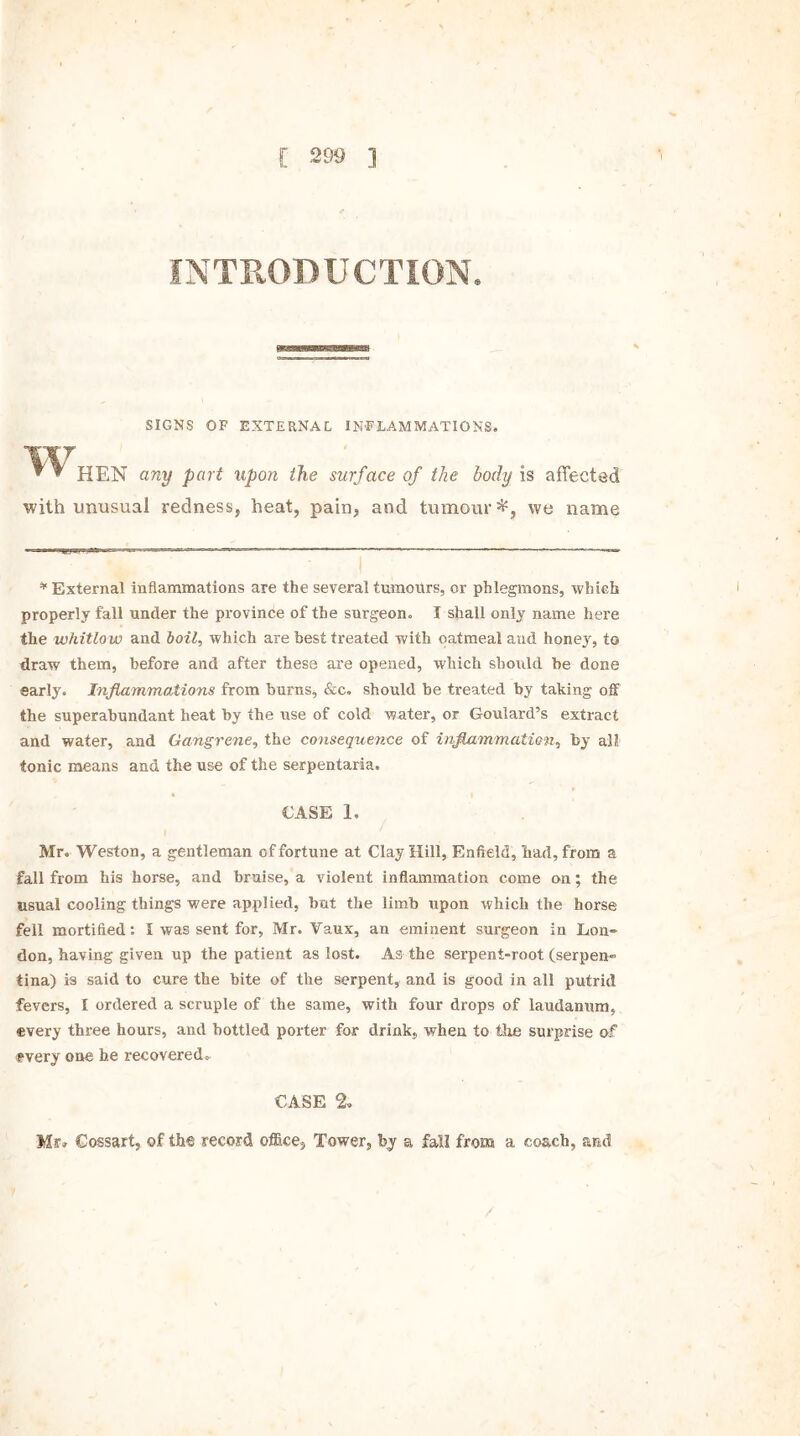 INTRODUCTION. SIGNS OF EXTERNAL INFLAMMATIONS. W ^ * HEN any part upon the surface of the body is affected with unusual redness, heat, pain, and tumour*, we name * External inflammations are the several tumours, or phlegmons, which properly fall under the province of the surgeon. I shall only name here the whitlow and boil, which are best treated with oatmeal and honey, to draw them, before and after these are opened, which should be done early. Inflammations from burns, &c. should he treated by taking off the superabundant heat by the use of cold water, or Goulard’s extract and water, and Gangrene, the consequence of inflammation, by all tonic means and the use of the serpentaria, • I CASE 1, Mr. Weston, a gentleman of fortune at Clay Hill, Enfield, had, from a fall from his horse, and bruise, a violent inflammation come on; the usual cooling things were applied, hat the limb upon which the horse fell mortified: I was sent for, Mr. Vaux, an eminent surgeon in Eon- don, having given up the patient as lost. As the serpent-root (serpen- tina) is said to cure the bite of the serpent, and is good in all putrid fevers, I ordered a scruple of the same, with four drops of laudanum,, every three hours, and bottled porter for drink, when to the surprise of rvery one he recovered. CASE % Mr* Cossart, of the record office. Tower, by a fall from a coach, and