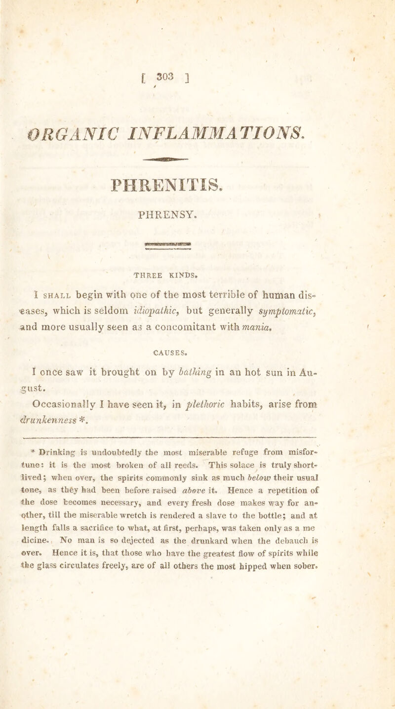 f V , . I E 303 ] * ORGANIC INFLAM3IA TIONS. PIIRENITIS. PHRENSY. V THREE KINDS, 1 shall begin with one of the most terrible of human dis- eases, which is seldom idiopathic, but generally symptomatic, and more usually seen as a concomitant with mania» CAUSES. I once saw it brought on by lathing in an hot sun in Au- gust. Occasionally I have seen it, in plethoric habits, arise from drunkenness * Drinking is undoubtedly the most miserable refuge from misfor- tune : it is the most broken of ail reeds. This solace is truly short- lived ; when over, the spirits commonly sink as much below their usual tone, as they had been before raised above it. Hence a repetition of the dose becomes necessary, and every fresh dose makes way for an- other, till the miserable wretch is rendered a slave to the bottle; and at length falls a sacrifice to what, at first, perhaps, was taken only as a me dicine. No man is so dejected as the drunkard when the debauch is ©ver. Hence it is, that those who have the greatest flow of spirits while the glass circulates freely, are of all others the most hipped when sober.