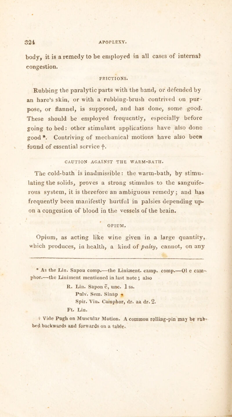 body, it is a remedy to be employed in all cases of internal congestion. frictions. Rubbing the paralytic parts with the hand, or defended by an hare’s skin, or with a rubbing-brush contrived on pur- pose, or flannel, is supposed, and has done, some good. These should be employed frequently, especially before going to bed: other stimulant applications have also done good*. Contriving of mechanical motions have also been found of essential service f. CAUTION AGAINST THE WARM-BATH. The cold-bath is inadmissible: the warm-bath, by stimu- lating the solids, proves a strong stimulus to the sanguife- rous system, it is therefore an ambiguous remedy; and has frequently been manifestly hurtful in palsies depending up- on a congestion of blood in the vessels of the brain. I f OPIUM. Opium, as acting like wine given in a large quantity, which produces, in health, a kind of palsy, cannot, on any * As the Lin. Sapon comp.—the Liniment, camp, comp.—01 e cam^ phor.—-the Liniment mentioned in last note ; also R. Lin. Sapon e, unc. 1 ss. Pulv. Sem. Sinap * Spir. Vin. Camphor, dr. aa dr. 2. Ft. Lin. t Vide Pugh on Muscular Motion. A common rolling-pin may be rub’ bed backwards and forwards on a table.