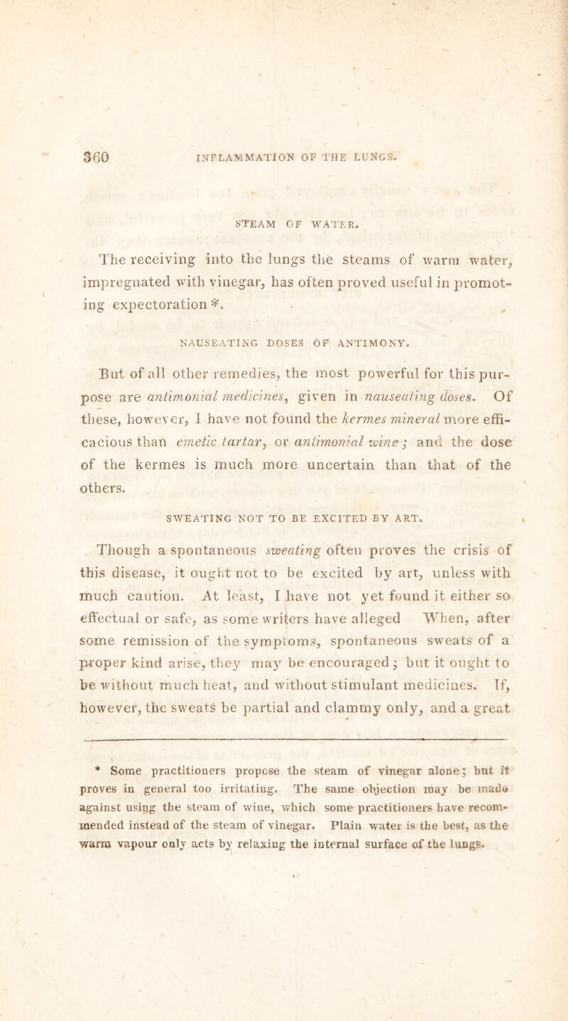 STEAM OF WATER. The receiving into the lungs the steams of warm water, impregnated with vinegar, has often proved useful in promot- ing expectoration *. NAUSEATING DOSES OF ANTIMONY. But of all other remedies, the most powerful for this pur- pose are antimonial medicines, given in nauseating doses. Of these, however, I have not found the kermes mineral more effi- cacious than emetic tartar, or antimonial wine ; and the dose of the kermes is much more uncertain than that of the others. SWEATING NOT TO BE EXCITED BY ART. Though a spontaneous sweating often proves the crisis of this disease, it ought not to be excited by art, unless with much caution. At least, I have not yet found it either so effectual or safe, as some writers have alleged When, after some remission of the symptoms, spontaneous sweats of a proper kind arise, they may be encouraged; but it ought to be without much heat, and without stimulant medicines. If, however, the sweats be partial and clammy only, and a great * Some practitioners propose the steam of vinegar alone; but it proves in general too irritating. The same objection may be made against using the steam of wine, which some practitioners have recom« mended instead of the steam of vinegar. Plain water is the best, as the warm vapour only acts by relaxing the internal surface of the lungs.