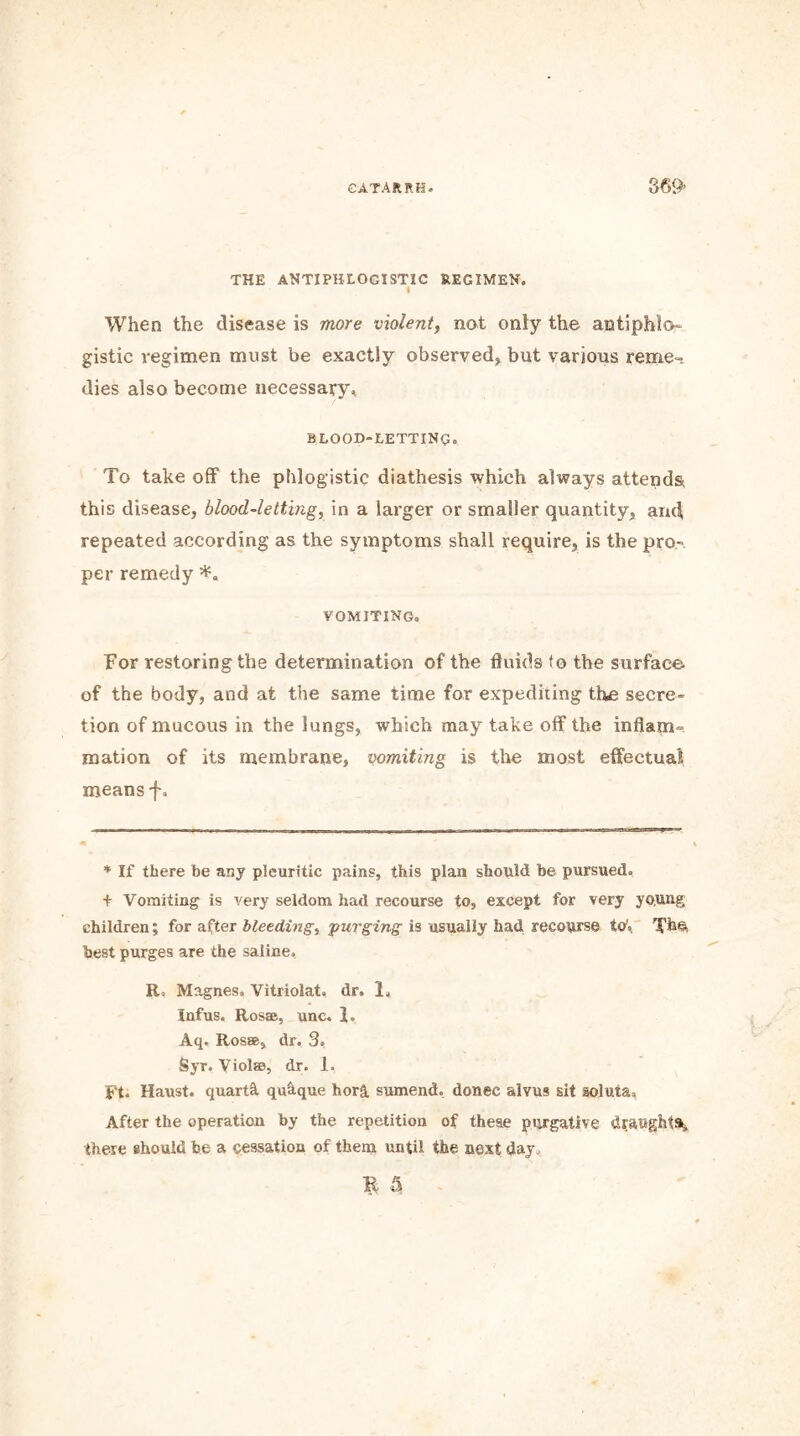 THE ANTIPHLOGISTIC REGIMEN. * When the disease is more violent, not only the antiphlo- gistic regimen must be exactly observed, but various reme- dies also become necessary, BLOOD-LETTING. To take off the phlogistic diathesis which always attends this disease, blood-letting, in a larger or smaller quantity, and repeated according as the symptoms shall require, is the pro- per remedy vomiting. For restoring the determination of the fluids fo the surface of the body, and at the same time for expediting the secre- tion of mucous in the lungs, which may take off the inflam- mation of its membrane, vomiting is the most effectual means f. * If there be any pleuritic pains, this plan should be pursued, + Vomiting is very seldom had recourse to, except for very ypung children; for after bleeding, purging is usually had recourse to1.. The, best purges are the saline, E, Magnes, Vitriolat, dr. 1, Infus. Ros®, unc. 1, Aq. Rosae, dr. 3, Syr. Viol®, dr. 1. Ft. Haust. quarts quhque hor& sumend, donee alvus sit soluta. After the operation by the repetition of these purgative draughts, there should be a cessation of them until the next day