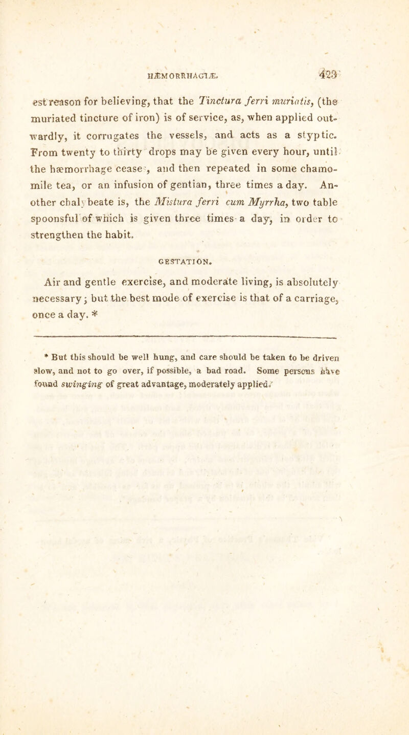 est reason for believing', that the Tinctura ferri muriatis, (the muriated tincture of iron) is of service, as, when applied out- wardly, it corrugates the vessels, and acts as a styptic. From twenty to thirty drops may be given every hour, until the haemorrhage ceasey and then repeated in some chamo- mile tea, or an infusion of gentian, three times a day. An- other chalybeate is, the Mistura ferri cum Myrrha, two table spoonsful of which is given three times a day, in order to strengthen the habit. GESTATION. Air and gentle exercise, and moderate living, is absolutely necessary; but the best mode of exercise is that of a carriage, once a day.* * But this should he well hung, and care should be taken to be driven alow, and not to go over, if possible, a bad road. Some persons hhve found swinging of great advantage, moderately applied/