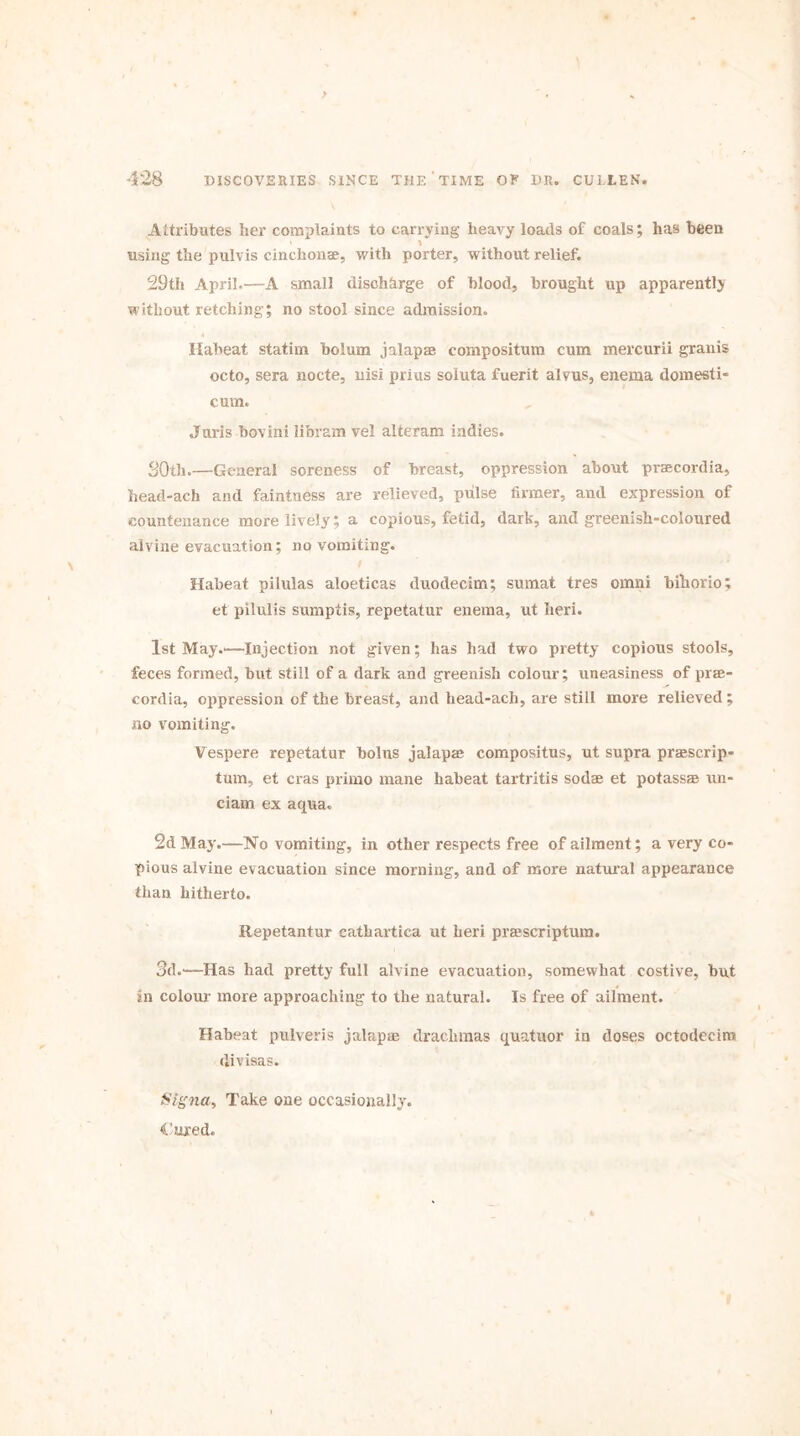 Attributes her complaints to carrying heavy loads of coals; has been * * using the pulvis cinchona?, with porter, without relief. 29th April.—A small discharge of blood, brought up apparently without retching; no stool since admission. Habeat statim bolum jalap ae compositum cum mercurii granis octo, sera nocte, nisi prius soluta fuerit alvus, enema domesti- cum. Juris bovini libram vel alteram indies. 30th.—General soreness of breast, oppression about praecordia, head-ach and faintness are relieved, pulse firmer, and expression of countenance more lively; a copious, fetid, dark, and greenish-coloured alvine evacuation; no vomiting. Habeat pilulas aloeticas duodecim; sumat tres omni bihorio; et pilulis sumptis, repetatur enema, ut heri. 1st May.“Injection not given; has had two pretty copious stools, feces formed, but still of a dark and greenish colour; uneasiness of prae- cordia, oppression of the breast, and head-ach, are still more relieved ; no vomiting. Vespere repetatur bolus jalap® compositus, ut supra praescrip- tum, et eras primo mane habeat tartritis sodae et potass® un- ciam ex aqua. 2d May.--No vomiting, in other respects free of ailment; a very co- pious alvine evacuation since morning, and of more natural appearance than hitherto. Repetantur catkartica ut heri praescriptum. 3d.—Has had pretty full alvine evacuation, somewhat costive, but in colour more approaching to the natural. Is free of ailment. Habeat pulveris jalap® drachmas quatuor in doses octodecira di visas. iStgna, Take one occasionally. Cured.