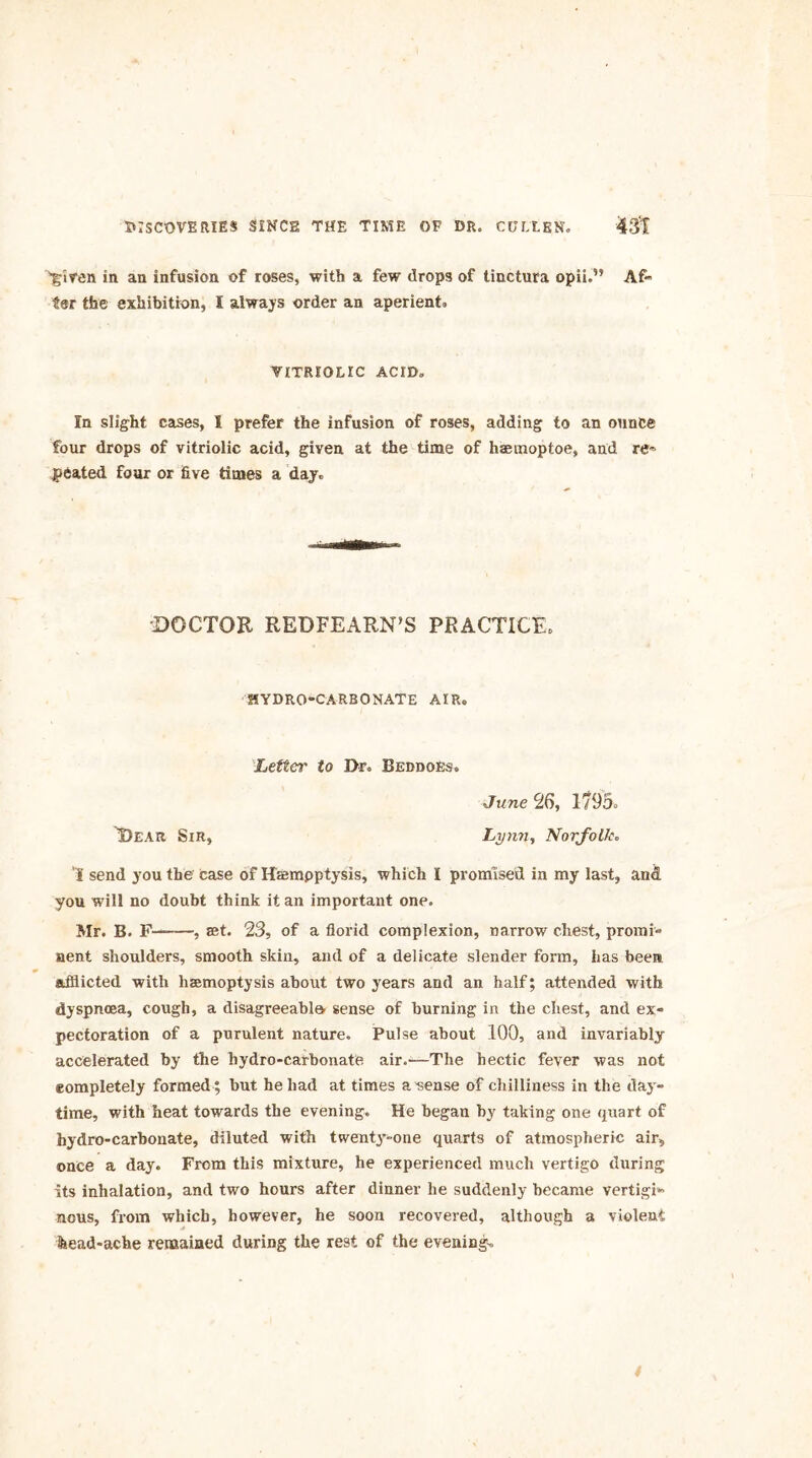 given in an infusion of roses, with a few drops of tinctura opii.” Af« ter the exhibition, I always order an aperient* VITRIOLIC ACID. In slight cases, I prefer the infusion of roses, adding to an ounce four drops of vitriolic acid, given at the time of haemoptoe, and re* peated four or five times a day. DOCTOR REDFEARN’S PRACTICE. HYDRO-CARBONATE AIR. Letter to Dr. Beddoes. June 26, 1795. Dear Sir, Lynn, Norfolk. I send you the case of Hffimpptysis, which I promised in my last, and you will no doubt think it an important one. Mr. B. F— , set. 23, of a florid complexion, narrow chest, promi- nent shoulders, smooth skin, and of a delicate slender form, has been afflicted with haemoptysis about two years and an half; attended with dyspnoea, cough, a disagreeable, sense of burning in the chest, and ex- pectoration of a purulent nature. Pulse about 100, and invariably accelerated by the hydro-carbonate air.—The hectic fever was not completely formed ; but he had at times a sense of chilliness in the day- time, with heat towards the evening. He began by taking one quart of hydro-carbonate, diluted with twenty-one quarts of atmospheric air, once a day. From this mixture, he experienced much vertigo during its inhalation, and two hours after dinner he suddenly became vertigi- nous, from which, however, he soon recovered, although a violent head-ache remained during the rest of the evening. t