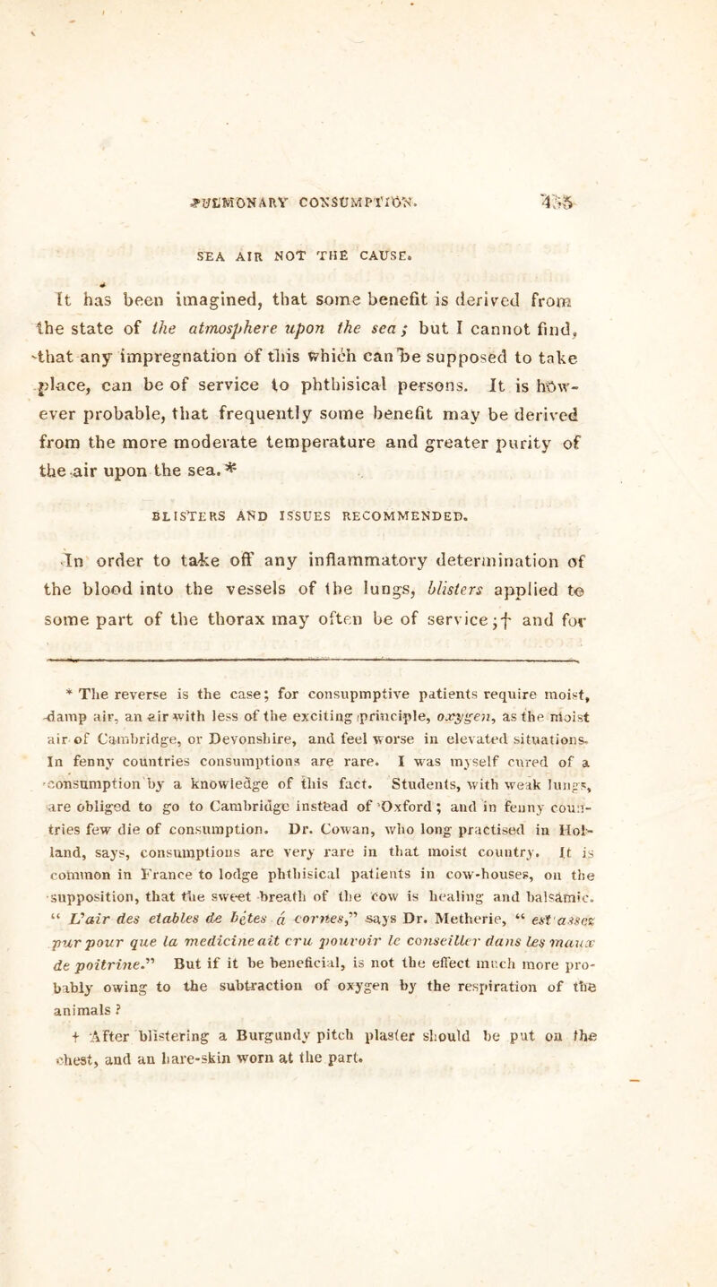 SEA AIR NOT THE CAUSE. * It has been imagined, that some benefit is derived from the state of the atmosphere upon the sea ; but I cannot find, -that any impregnation of this which can he supposed to take place, can be of service to phthisical persons. It is how- ever probable, that frequently some benefit may be derived from the more moderate temperature and greater purity of the air upon the sea. * BLISTERS AND ISSUES RECOMMENDED. In order to take off any inflammatory determination of the blood into the vessels of Ihe lungs, blisters applied to some part of the thorax may often be of service jf and for * The reverse is the case; for consupmptive patients require moist, -damp air, an air with less of the exciting'principle, oxygen, as the riloist air of Cambridge, or Devonshire, and feel worse in elevated situations. In fenny countries consumptions are rare. I was myself cured of a -consumption by a knowledge of this fact. Students, with weak lungs, are obliged to go to Cambridge instead of Oxford ; and in fenny coun- tries few die of consumption. Dr. Cowan, who long practised in Hol- land, says, consumptions are very rare in that moist country, ft is common in France to lodge phthisical patients in cow-houses, on the supposition, that the sweet breath of the cow is healing and balsamic. “ Vair des etables de bites a comes” says Dr. Metherie, “ est assess pur pour que la medicine ait era pouvoir le conseiUer dans les rnaux de poitrine.” But if it be beneficial, is not the effect much more pro- bably owing to the subtraction of oxygen by the respiration of the animals 1 + After blistering a Burgundy pitch plaster should be put on the chest, and an hare-skin worn at the part.