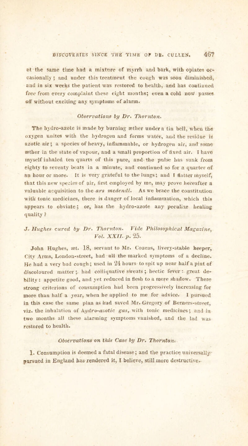 at the same time had a mixture of myrrh and bark, with opiates oe» easionally ; and under this treatment the cough was soon diminished, and in six weeks the patient was restored to health, and has continued free from every complaint these eight months; even a cold now passes off without exciting any symptoms of alarm. Observations by Dr, Thornton. The hydro-azote is made by burning aether under a tin bell, when the oxygen unites with the hydrogen and forms water, and the residue is azotic air; a species of heavy, inflammable, or hydrogen air, and some rather in the state of vapour, and a small proportion of fixed air. I have myself inhaled ten quarts of this pure, and the pulse has sunk from eighty to seventy beats in a minute, and continued so for a quarter of an hour or more. It is very grateful to the lungs; and I flatter myself, that this new species of air, first employed by me, may prove hereafter a valuable acquisition to the ars medendi. As we brace the constitution with tonic medicines, there is danger of local inflammation, which this appears to obviate; or, has the hydro-azote any peculiar healing quality ? J, Hughes cured by Dr. Thornton. Vide Philosophical Magazine, Vol. XXII. p. 25. John Hughes, ret. 18, servant to Mr. Cozens, livery:-stable keeper. City Arms, London-street, had all the marked symptoms of a decline. He had a very bad cough; used in 24 hours to spit up near half a pint of discoloured matter;- had colliquative stveats ; hectic fever; great de- bility : appetite good, and yet reduced in flesh to a mere shadow. These strong criterions of consumption had been progressively increasing for more than half a year, when he applied to me for advice. I pursued in this case the same plan as had saved Mr. Gregory of Berners-street, viz. the inhalation of hydro-azotic gas, with tonic medicines; and in two months all these alarming symptoms vanished, and the lad was restored to health. Observations on this Case by Dr. Thornton. 1. Consumption is deemed a fatal disease; and the practice universally