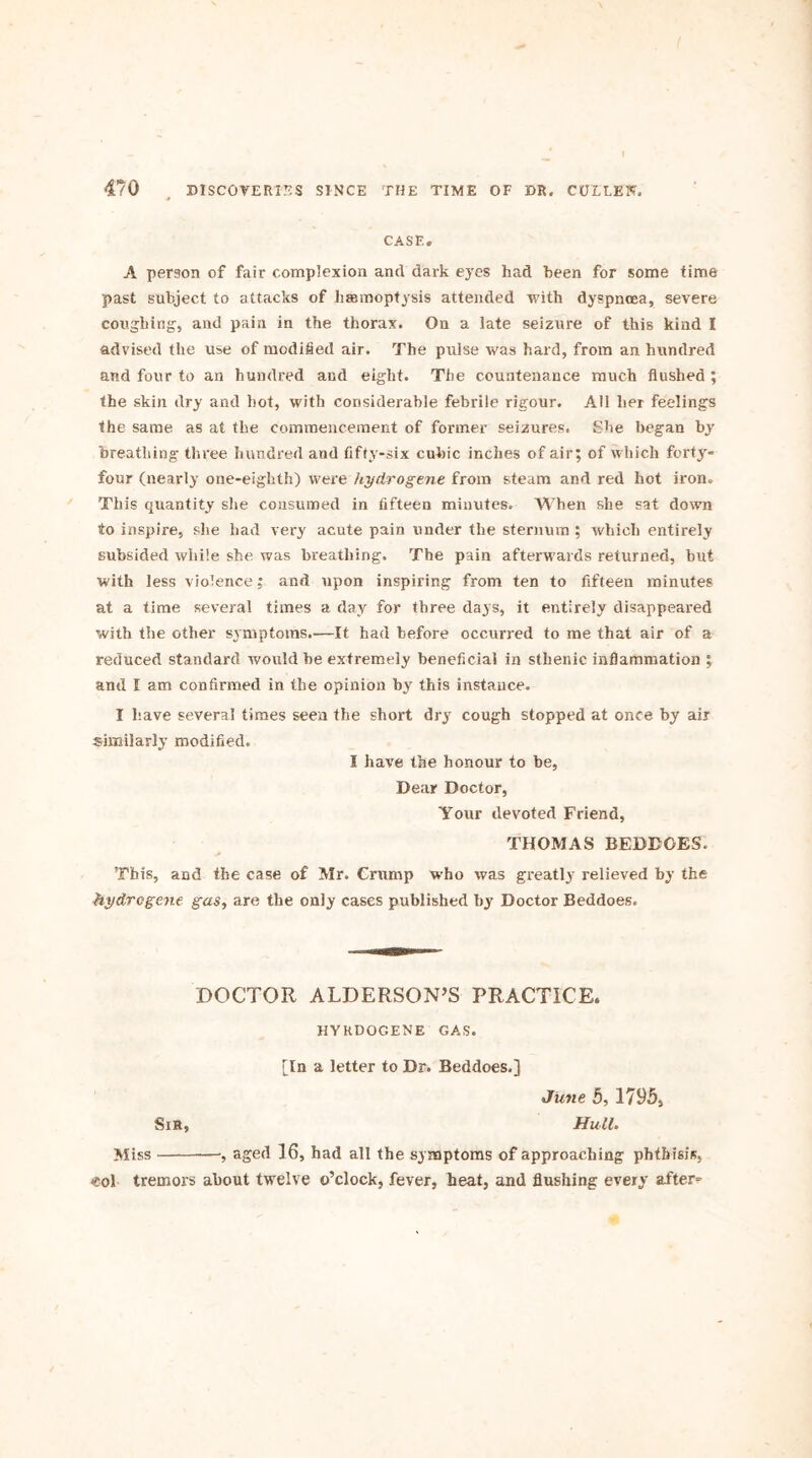 CASE. A person of fair complexion and dark eyes had been for some time past subject to attacks of haemoptysis attended with dyspnoea, severe coughing, and pain in the thorax. On a late seizure of this kind I advised the use of modified air. The pulse was hard, from an hundred and four to an hundred and eight. The countenance much flushed ; the skin dry and hot, with considerable febrile rigour. All her feelings the same as at the commencement of former seizures. She began by breathing three hundred and fifty-six cubic inches of air; of which forty- four (nearly one-eighth) were hydrogene from steam and red hot iron. This quantity she consumed in fifteen minutes. When she sat down to inspire, she had very acute pain under the sternum ; which entirely subsided while she was breathing. The pain afterwards returned, but with less violence; and upon inspiring from ten to fifteen minutes at a time several times a day for three days, it entirely disappeared with the other symptoms.-—It had before occurred to me that air of a reduced standard would he extremely beneficial in sthenic inflammation ; and E am confirmed in the opinion by this instance. I have several times seen the short dry cough stopped at once by air similarly modified. I have the honour to be, Dear Doctor, Your devoted Friend, THOMAS BEDDOES. This, and the case of Mr. Grump who was greatly relieved by the hydrogene gas, are the only cases published by Doctor Beddoes. DOCTOR ALDERSON’S PRACTICE. HYRDOGENE GAS. [In a letter to Da Beddoes.] June 5, 1795, Sir, Hull. Miss —•, aged 16, had all the symptoms of approaching phthisis, col tremors about twelve o’clock, fever, heat, and flushing every after=