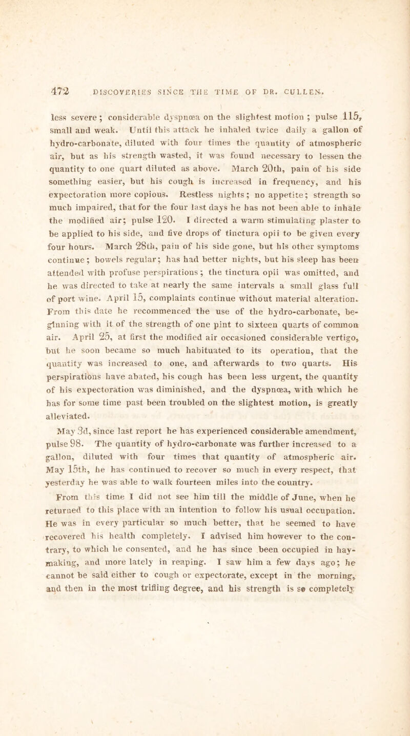 less severe; considerable dyspnoea on the slightest motion ; pulse 115, small and weak. Until this attack he inhaled twice dail.) a gallon of hydro-carbonate, diluted with four times the quantity of atmospheric air, but as his strength wasted, it was found necessary to lessen the quantity to one quart diluted as above. March 20tli, pain of his side something easier, but his cough is increased in frequency, and his expectoration more copious. Restless nights; no appetite; strength so much impaired, that for the four last days he has not been able to inhale the modified air; pulse 120* I directed a warm stimulating plaster to be applied to his side, and five drops of tinctura opii to be given every four hours. March 28th, paiu of his side gone, but his other symptoms continue; bowels regular; has had better nights, but his sleep has been attended with profuse perspirations ; the tinctura opii was omitted, and he was directed to take at nearly the same intervals a small glass full of port wine. April 15, complaints continue without material alteration. From this date he recommenced the use of the hydro-carbonate, be- ginning with it of the strength of one pint to sixteen quarts of common air. April 25, at first the modified air occasioned considerable vertigo, but he soon became so much habituated to its operation, that the quantity was increased to one, and afterwards to two quarts. His perspirations have abated, his cough has been less urgent, the quantity of his expectoration was diminished, and the dj'spnoea, with which he has for some time past been troubled on the slightest motion, is greatly alleviated. May 3d, since last report he has experienced considerable amendment, pulse 98. The quantity of hydro-carbonate was further increased to a gallon, diluted with four times that quantity of atmospheric air. May 15th, he has continued to recover so much in every respect, that yesterday he was able to walk fourteen miles into the country. From this time I did not see him till the middle of June, when he returned to this place with an intention to follow his usual occupation. He was in every particular so much better, that he seemed to have recovered his health completely. I advised him however to the con- trary, to which he consented, and he has since been occupied in hay- making, and more lately in reaping. I saw him a few days ago; he cannot be said either to cough or expectorate, except in the morning, and then in the most trifling degree, and his strength is se completely