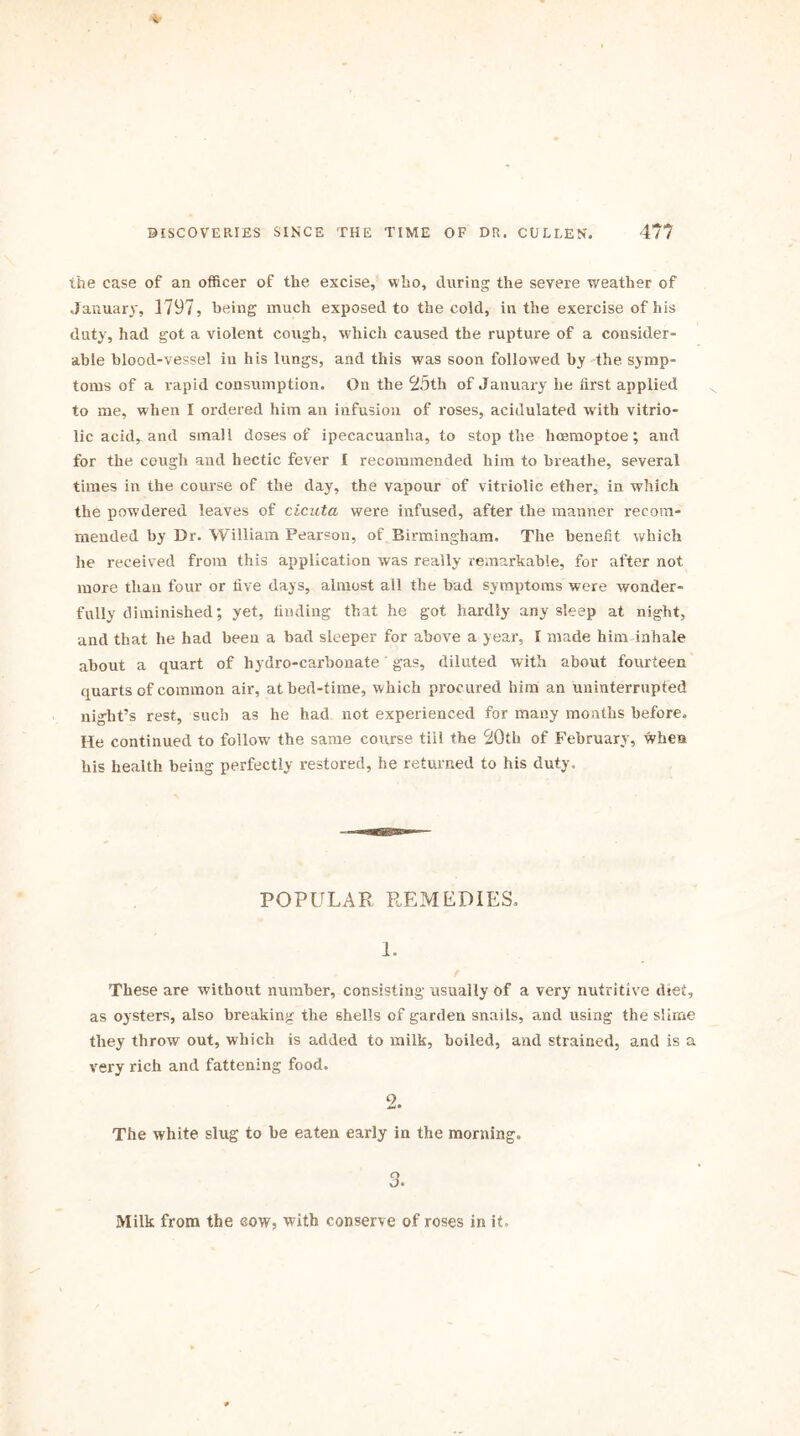 the case of an officer of the excise, who, during the severe weather of January, 1797, being much exposed to the cold, in the exercise of his duty, had got a violent cough, which caused the rupture of a consider- able blood-vessel in his lungs, and this was soon followed by the symp- toms of a rapid consumption. On the 25th of January he first applied to me, when I ordered him an infusion of roses, acidulated with vitrio- lic acid, and small doses of ipecacuanha, to stop the hcemoptoe; and for the cough and hectic fever I recommended him to breathe, several times in the course of the day, the vapour of vitriolic ether, in which the powdered leaves of cicuta were infused, after the manner recom- mended by Dr. William Pearson, of Birmingham. The benefit which he received from this application was really remarkable, for after not more than four or five days, almost all the had symptoms were wonder- fully diminished; yet, finding that he got hardly any sleep at night, and that he had been a bad sleeper for above a year, I made him inhale about a quart of hydro-carbonate gas, diluted with about fourteen quarts of common air, at bed-time, which procured him an uninterrupted night’s rest, such as he had not experienced for many months before. He continued to follow the same course till the 20th of February, whea his health being perfectly restored, he returned to his duty. POPULAR REMEDIES, 1. These are without number, consisting usually of a very nutritive diet, as oysters, also breaking the shells of garden snails, and using the slirae they throw out, which is added to milk, boiled, and strained, and is a very rich and fattening food. 2. The white slug to he eaten early in the morning. 3. Milk from the sow, with conserve of roses in it.