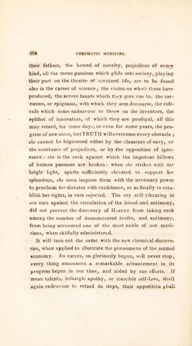 their fathers, the hatred of novelty, prejudices of every kind, all the mean passions which glide into society, playing their part on the theatre of civilized life, are to be found also in the career of science j the violences which these have produced, the severe taunts which they give rise to, the sar- casms, or epigrams, with which they arm discourse, the ridi- cule which some endeavour to throw on the inventors, the epithet of innovators, of which they are prodigal, all this may retard, tor some days, or even for some years, the pro- gress of new ideas, butTRUTH will overcome every obstacle ; she cannot be frightened either by the clamours of envy, or the resistance of prejudices, or by the opposition of igno- rance : she is the rock against which the impotent billows of human passions are broken : when she strikes with her bright light, spirits sufficiently elevated to support her splendour, she soon inspires them with the necessary power to proclaim her dictates with confidence, so as finally to esta- blish her rights, in vam rejected. The cry still vibrating in our ears against the circulation of the blood and antimony, did not prevent the discovery of Harvey from taking rank among the number of demonstrated truths, and antimony, from being accounted one of the most noble of our medi- cines, when skilfully administered. It will turn out the same with the new chemical discove- ries, when applied to illustrate the phenomena of the animal economy. Its career, so gloriously begun, will never stop, every thing announces a remarkable advancement in its progress begun in our time, and aided by our efforts. If mean talents, lethargic apathy, or irascible self-love, shall again endeavour to retard its steps, their opposition strail