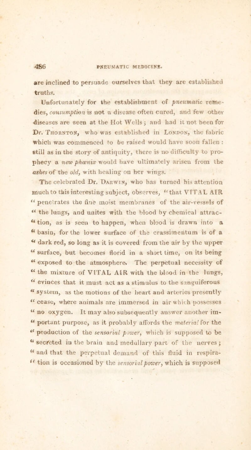 are inclined to persuade ourselves that they are established truths. Unfortunately for the establishment of pneumatic reme- dies, consumption is not a disease often cured, and few other diseases are seen at the Hot Wells ; and had it not been for Dr. Thornton, who was established in London, the fabric which was commenced to be raised would have soon fallen : still as in the story of antiquity, there is no difficulty to pro- phecy a new phoenix would have ultimately arisen from the ashes of the old, with healing on her wings. The celebrated Dr. Darwin, who has turned his attention much to this interesting subject, observes, “that VITAL AIR u penetrates the due moist membranes of the air-vessels of <( the lungs, and unites with the blood by chemical attrac- tion, as is seen to happen, when blood is drawn into a a basin, for the lower surface of the crassimentum is of a (i dark red, so long as it is covered from the air by the upper u surface, but becomes florid in a short time, on its being a exposed to the atmosphere. The perpetual necessity of “ the mixture of VITAL AIR with the blood in the lungs, u evinces that it must act as a stimulus to the sanguiferous *s system, as the motions of the heart and arteries presently “ cease, where animals are immersed in air which possesses u no oxygen. It may also subsequently answer another im- u portant purpose, as it probably affords the material for the “ production of the sensorial power, which is supposed to be u secreted in the brain and medullary part of the nerves ; ie and that the perpetual demand of this fluid in respira- i( tion is occasioned by the sensorial power, which is supposed