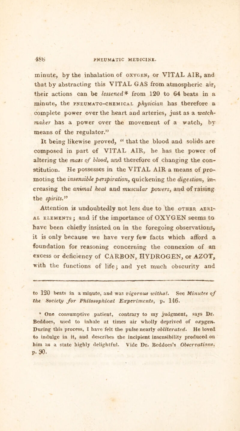 minute, by the inhalation of oxygen, or VITAL AIR, and that by abstracting this VITAL GAS from atmospheric air, their actions can be lessened* from 120 to 64 beats in a minute, the pneumato-chemical physician has therefore a complete power over the heart and arteries, just as a •watch- maker has a power over the movement of a watch, bjT means of the regulator.” It being likewise proved, {(that the blood and solids are composed in part of VITAL AIR, he has the power of altering the mass of blood, and therefore of changing the con- stitution. He possesses in the VITAL AIR a means of pro- moting the insensible perspiration, quickening the digestion, in- creasing the animal heat and muscular powers, and of raising the spirits.” Attention is undoubtedly not less due to the other aeri- ae elements | and if the importance of OXYGEN seems to have been chiefly insisted on in the foregoing observations, it is only because we have very few facts which afford a foundation for reasoning concerning the connexion of an excess or deficiency of CARBON, HYDROGEN, or AZOT, with the functions of life; and yet much obscurity and to 120 beats in a minute, and was vigorous withal. See Minutes of the Society for Philosophical Experiments, p. 146. * One consumptive patient, contrary to my judgment, say9 Dr. Beddoes, used to inhale at times air wholly deprived of oxygen. During this process, I have felt the pulse nearly obliterated. He loved to indulge in it, and describes the incipient insensibility produced on him as a state highly delightful. Vide Dr. Beddoes’s Observations, p. 30.