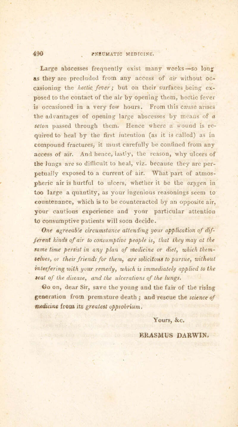 Large abscesses frequently exist many weeks—so long as they are precluded from any access of air without oc» casioning the hectic fever; but on their surfaces being ex- « posed to the contact of the air by opening them, hectic fever is occasioned in a very few hours. From this cause arises the advantages of opening large abscesses by means of a seton passed through them. Hence where a wound is re- quired to heal by the first intention (as it is called) as in compound fractures, it must carefully be confined from any access of air. And hence, lastly, the reason, why ulcers of the Jungs are so difficult to heal, viz. because they are per- petually exposed to a current of air. What part of atmos- pheric air is hurtful to ulcers, whether it be the oxygen in too large a quantity, as your ingenious reasonings seem to countenance, which is to be counteracted by an opposite air, your cautious experience and your particular attention to consumptive patients will soon decide. One agreeable circumstance attending your application of dif- ferent kinds of air to consumptive people is, that they may at the same time persist in any plan of medicine or diet, which them- selves, or their friends for them, are solicitous to pursue, without interfering with your remedy, which is immediately applied to the seat of the disease, and the ulcerations of the lungs. Go on, dear Sir, save the young and the fair of the rising generation from premature death ; and rescue the science of medicine from its greatest opprobrium, Yours, &c. ERASMUS DARWIN. f