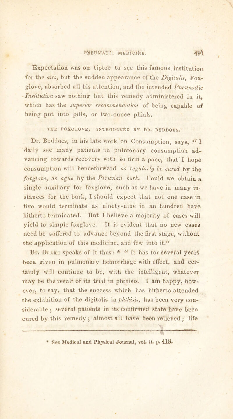 i Expectation was on tiptoe to s§e this famous institution for the airs, but the sudden appearance of the Digitalis, Fox- glove, absorbed all his attention, and the intended Pneumatic Institution saw nothing but this remedy administered in it, which has the superior recommendation of being capable of being put into pills, or two-ounce phials. THE FOXGLOVE, INTRODUCED BY DR. BEDDOES. Dr. Beddoes, in his late work on Consumption, says, iC I daily see many patients dn pulmonary consumption ad- vancing towards recovery with so firm a pace, that I hope consumption will henceforward as regularly be cured by the foxglove, as ague by the Peruvian bark. Could we obtain a single auxiliary for foxglove, such as we have in many in- stances for the bark, I should expect that not one case in five would terminate as ninety-nine in an hundred have hitherto terminated. But I believe a majority of cases will yield to simple foxglove. It is evident that no new cases need be suffered to advance beyond the first stage, without the application of this medicine, and few into it.” Dr. Drake speaks of it thus : * “It has for several years been given in pulmonary hemorrhage with effect, and cer- tainly will continue to be, with the intelligent, whatever may be the result of its trial in phthisis. I am happy, how- ever, to say, that the success which has hitherto attended the exhibition of the digitalis m phthisis, has been very con- siderable ; several patients in its confirmed state have been cured by this remedy; almost all have been relieved; life * See Medical and Physical Journal, voh ii. p« 418o