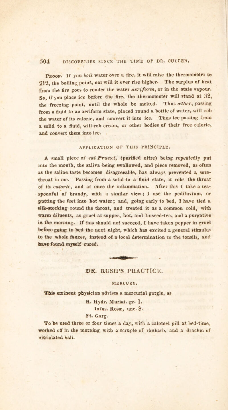 Proof. If you boil water over a fire, it will raise the thermometer to 212, the boiling point, nor will it ever rise higher. The surplus of heat from the fire goes to render the water aeriform, or in the state vapour. So, if you place ice before the fire, the thermometer will stand at 32, the freezing point, until the whole be melted. Thus eether, passing from a fluid to an aeriform state, placed round a bottle of water, will rob the water of its caloric, and convert it into ice. Thus ice passing from a solid to a fluid, will rob cream, or other bodies of their free caloric, and convert them into ice. APPLICATION OF THIS PRINCIPLE. A small piece of sal Prunel, (purified nitre) being repeatedly put into the mouth, the saliva being swallowed, and piece removed, as often as the saline taste becomes disagreeable, has always prevented a sore- throat in me. Passing from a solid to a fluid state, it robs the throat of its caloric, and at once the inflammation. After this I take a tea- spoonful of brandy, with a similar view; I use the pediluvium, or putting the feet into hot water; and, going early to bed, I have tied a silk-stocking round the throat, and treated it as a common cold, with warm diluents, as gruel at supper, hot, and linseed-tea, and a purgative in the morning. If this should not succeed, I have taken pepper in gruel before going to bed the nest night, which has excited a general stimulus to the whole fauces, instead of a local determination to the tonsils, and have found myself cured. DR. RUSH’S PRACTICE. MERCURY. This emineut physician advises a mercurial gargle, as R. Hydr. Muriate gr. I. Infus. Rosre, unc. B- Ft. Garg. To be used three or four times a day, with a calomel pill at bed-time, worked off in the morning with a scruple of rhubarb, and a drachm of vitriolated kali.