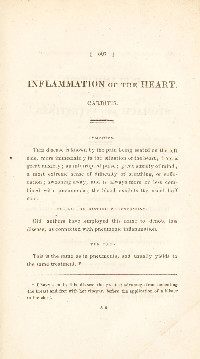 [ S07 ] INFLAMMATION of the HEART. CARDITIS. SYMPTOMS. This disease is known by the pain being seated on the left < side, more immediately in the situation of the heart; from a great anxiety; an interrupted pulse; great anxiety of mind ; a most extreme sense of difficulty of breathing, or suffo- cation ; swooning away, and is always more or less com- * bined with pneumonia ; the blood exhibits the usual buff coat. CALLED THE BASTARD PERIPNEUMONY, % Old authors have employed this name to denote this disease, as connected with pneumonic inflammation. THE CURE. This is the same as in pneumonia, and usually yields to the same treatment. * * I haye seen in this disease the greatest advantage from fomenting the breast and feet with hot vinegar, before the application of a biisteff to the chest* Z 8