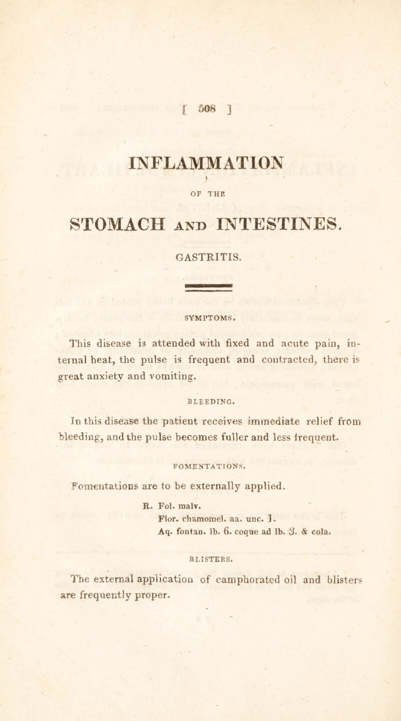 INFLAMMATION f OF THE STOMACH and INTESTINES. GASTRITIS. SYMPTOMS. This disease i3 attended with fixed and acute pain, in- ternal heat, the pulse is frequent and contracted, there is great anxiety and vomiting. BLEEDING. In this disease the patient receives immediate relief from bleeding, and the pulse becomes fuller and less frequent. FOMENTATIONS'. Fomentations are to be externally applied. R. Fol. malv. Flor. chamomel. aa. unc. I. Aq. fontan. lb. 6. coque ad lb. 3. Si cola. BLISTERS. The external application of camphorated oil and blisters are frequently proper.