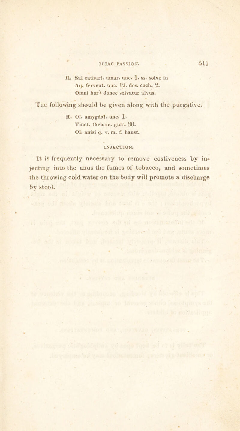 ILIAC PASSION. Oil Eo Sal cathart. amar. unc- 1. ss. solve in Aq. fervent, unc. 12. dos. coch. 2. Omni hor& donee solvatur alvus. The following- should be given along with the purgative. R. 01. amygdal. unc. 1. Tinct. thebaic, gutt. 30. Ol. anisi q. v. m. f. haust. INJECTION. It is frequently necessary to remove costiveness by in- jecting into th,e anus the fumes of tobacco, and sometimes the throwing cold water on the body will promote a discharge by stool.