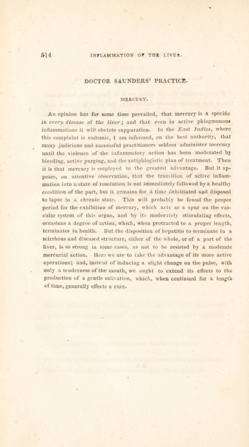 DOCTOR SAUNDERS’ PRACTICE. MERCURY. An opinion has for some time prevailed, that mercury is a specific in every disease of the liver; and that even in active phlegmonous inflammations it will obviate suppuration. In the East Indies, where this complaint is endemic, I am informed, on the best authority, that many judicious and successful practitioners seldom administer mercury until the violence of the inflammatory action has been moderated by bleeding, active purging, and the antiphlogistic plan of treatment. Then it is that mercury is employed to the greatest advantage. But it ap- pears, on attentive observation, that the transition of active inflam- mation into a state of resolution is not immediately followed by a healthy condition of the part, but it remains for a time debilitated and disposed to lapse in a chronic state. This will probably be found the proper period for the exhibition of mercury, which acts as a spur on the vas- cular system of this organ, and by its moderately stimulating effects, occasions a degree of action, which, when protracted to a proper length, terminates in health. But the disposition of hepatitis to terminate in a scirrhous and diseased structure, either of the whole, or of a part of the liver, is so strong in some cases, as not to be resisted by a moderate mercurial action. Here we are to take the advantage of its more active operations; and, instead of inducing a slight change on the pulse, with only a tenderness of the mouth, we ought to extend its effects to the production of a gentle salivation, which, when continued for a length of time, generally effects a cure.