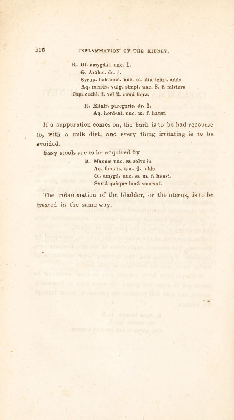 R. 01. amygdal. unc. 1. G. Arabic, dr. 1. Syrup, balsamic, unc. ss. din tritis, adde Aq. menth. vulg. simp], unc. 8. f. mistura Cap. cochl, 1. vel 2. omni hora. R. Elixir, paregoric, dr. 1. Aq. hordeat. unc. m. f. haust. If a suppuration comes on, the bark is to be had recourse to, with a milk diet, and every thing irritating is to be avoided. Easy stools are to be acquired by R. Mann® unc. ss. solve in Aq. fontan. unc. 4. adde Ol. amygd. unc. ss. m. f. haust. Sextft, qu&que horst sumend. The inflammation of the bladder, or the uterus, is to he treated in the same way.