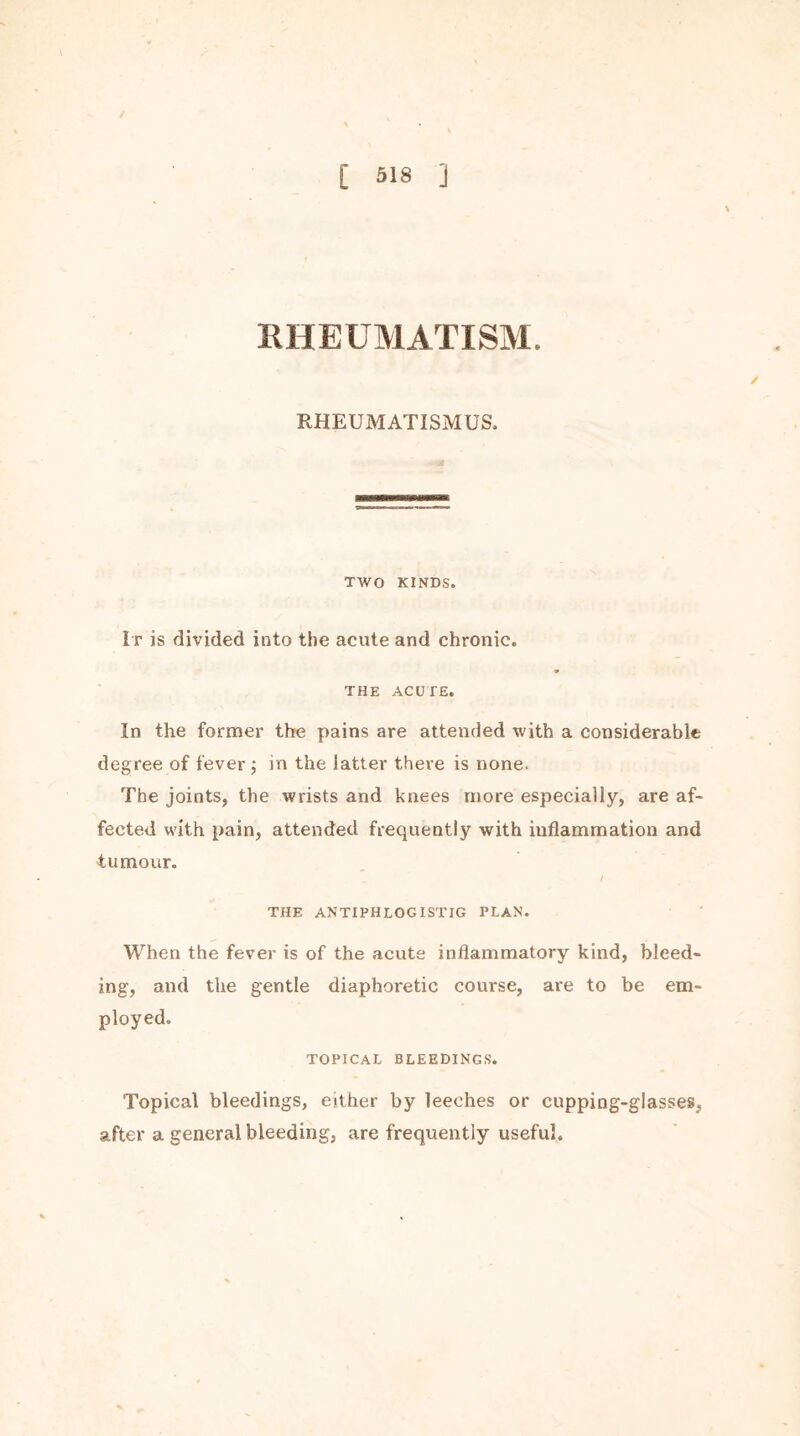 RHEUMATISM. ✓ RHEUMATISMUS. TWO KINDS. It is divided into the acute and chronic. THE ACUTE. In the former the pains are attended with a considerable degree of fever ; in the latter there is none. The joints, the wrists and knees more especially, are af- fected with pain, attended frequently with inflammation and tumour. / THE ANTIPHLOGISTIG PLAN. When the fever is of the acute inflammatory kind, bleed- ing, and the gentle diaphoretic course, are to be em- ployed. TOPICAL BLEEDINGS. Topical bleedings, either by leeches or cupping-glasses, after a general bleeding, are frequently useful.