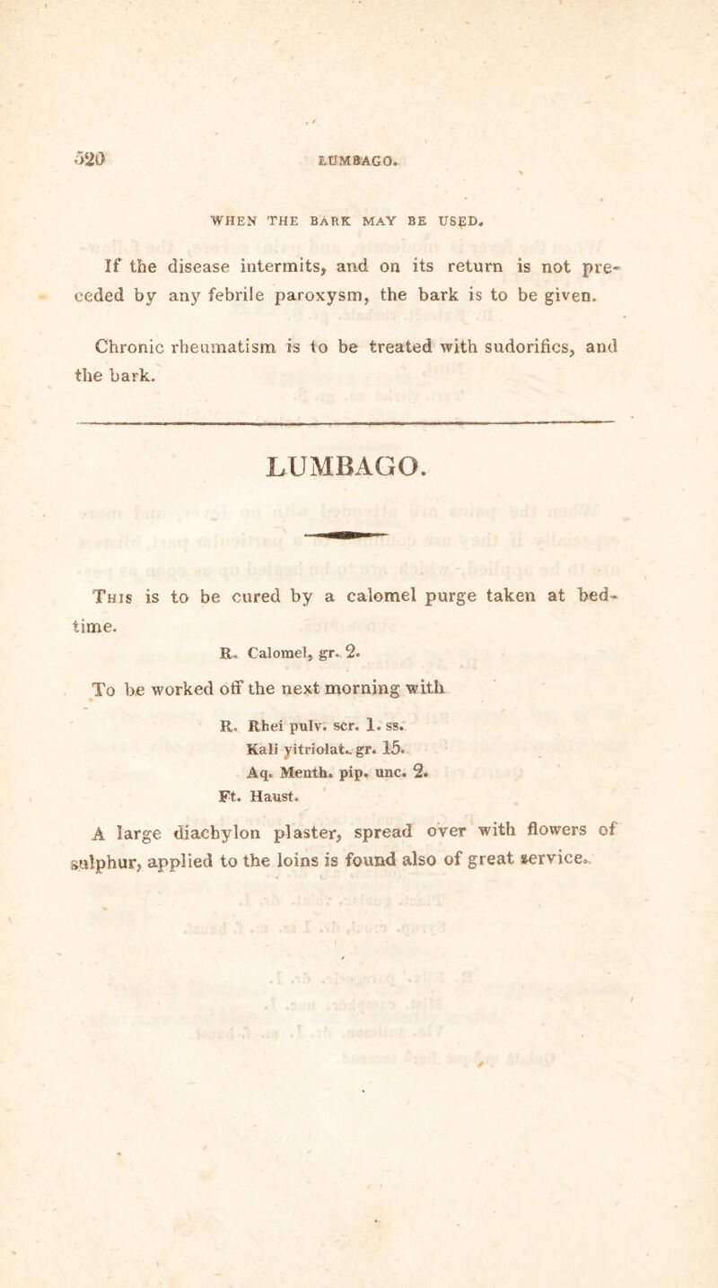 WHEN THE BARK MAY BE US£D. If the disease intermits, and on its return is not pre- ceded by any febrile paroxysm, the bark is to be given. Chronic rheumatism is to be treated with sudorifics, and the bark. LUMBAGO. This is to be cured by a calomel purge taken at bed- time. R. Calomel, gr. 2. To be worked off the next morning with R. Rhei pulv. scr. 1. ss. Kali yitriolat.. gr. 15« Aq. Menth. pip. unc. 2. Ft. Haust. A large diachylon plaster, spread over with flowers of sulphur, applied to the loins is found also of great service.