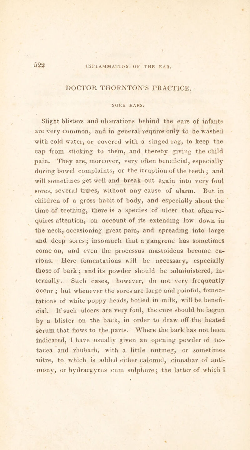 DOCTOR THORNTON’S PRACTICE. SORE EARS. Slight blisters and ulcerations behind the ears of infants are very common, and in general require only to be washed with cold water, or covered with a singed rag, to keep the cap from sticking to them, and thereby giving the child pain. They are, moreover, very often beneficial, especially during bowel complaints, or the irruption of the teeth ; and will sometimes get well and break out again into very foul sores, several times, without any cause of alarm. But in children of a gross habit of body, and especially about the time of teething, there is a species of ulcer that often re- quires attention, on account of its extending low down in the neck, occasioning great pain, and spreading into large and deep sores; insomuch that a gangrene has sometimes come on, and even the processus mastoideus become ca- rious. Here fomentations will be necessary, especially those of bark ; and its powder should be administered, in- ternally. Such cases, however, do not very frequently occur ; but whenever the sores are large and painful, fomen- tations of white poppy heads, boiled in milk, will be benefi- cial. If such ulcers are very foul, the cure should be begun by a blister on the back, in order to draw off the heated serum that flows to the parts. Where the bark has not been indicated, 1 have usually given an opening powder of tes- tacea and rhubarb, with a little nutmeg, or sometimes nitre, to which is added either calomel, cinnabar of anti- mony, or hydrargyrus cum sulphure; the latter of which I