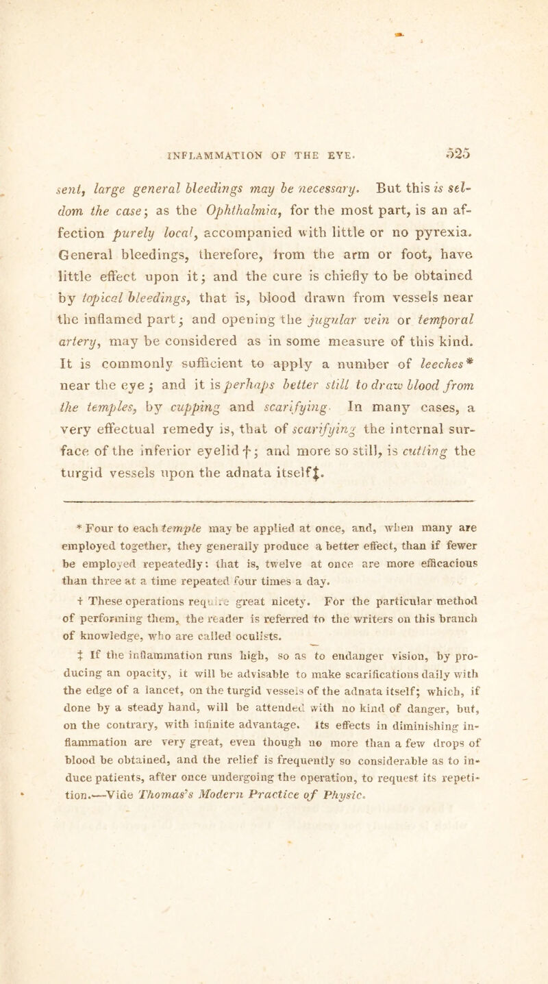 o25 sent, large general bleedings may be necessary. But this is sel- dom the case; as the Ophthalmia, for the most part, is an af- fection purely local, accompanied with little or no pyrexia. General bleedings, therefore, irom the arm or foot, have little effect upon it; and the cure is chiefly to be obtained by topical bleedings, that is, blood drawn from vessels near the inflamed part; and opening the jugular vein or temporal artery, may be considered as in some measure of this kind. It is commonly sufficient to apply a number of leeches* near the eye ; and it is perhaps better still to draw blood from the temples, by cupping and scarifying In many cases, a very effectual remedy is, that of scarifying the internal sur- face of the inferior eyelid f; and more so still, is cutting the turgid vessels upon the adnata itself * Four to each temple may be applied at once, and, when many are employed together, they generally produce a better effect, than if fewer be employed repeatedly: that is, twelve at once are more efficacious than three at. a time repeated four times a day. + These operations require great nicety. For the particular method of performing them, the reader is referred to the writers on this branch of knowledge, who are called oculists. t If the inflammation runs high, so as to endanger vision, by pro- ducing an opacity, it will be advisable to make scarifications daily with the edge of a lancet, on the turgid vessels of the adnata itself; which, if done by a steady hand, will be attended with no kind of danger, but, on the contrary, with infinite advantage, its effects in diminishing in- flammation are very great, even though uo more than a few drops of blood be obtained, and the relief is frequently so considerable as to in- duce patients, after once undergoing the operation, to request its repeti- tion.—Vide Thomas’s Modern Practice of Physic.