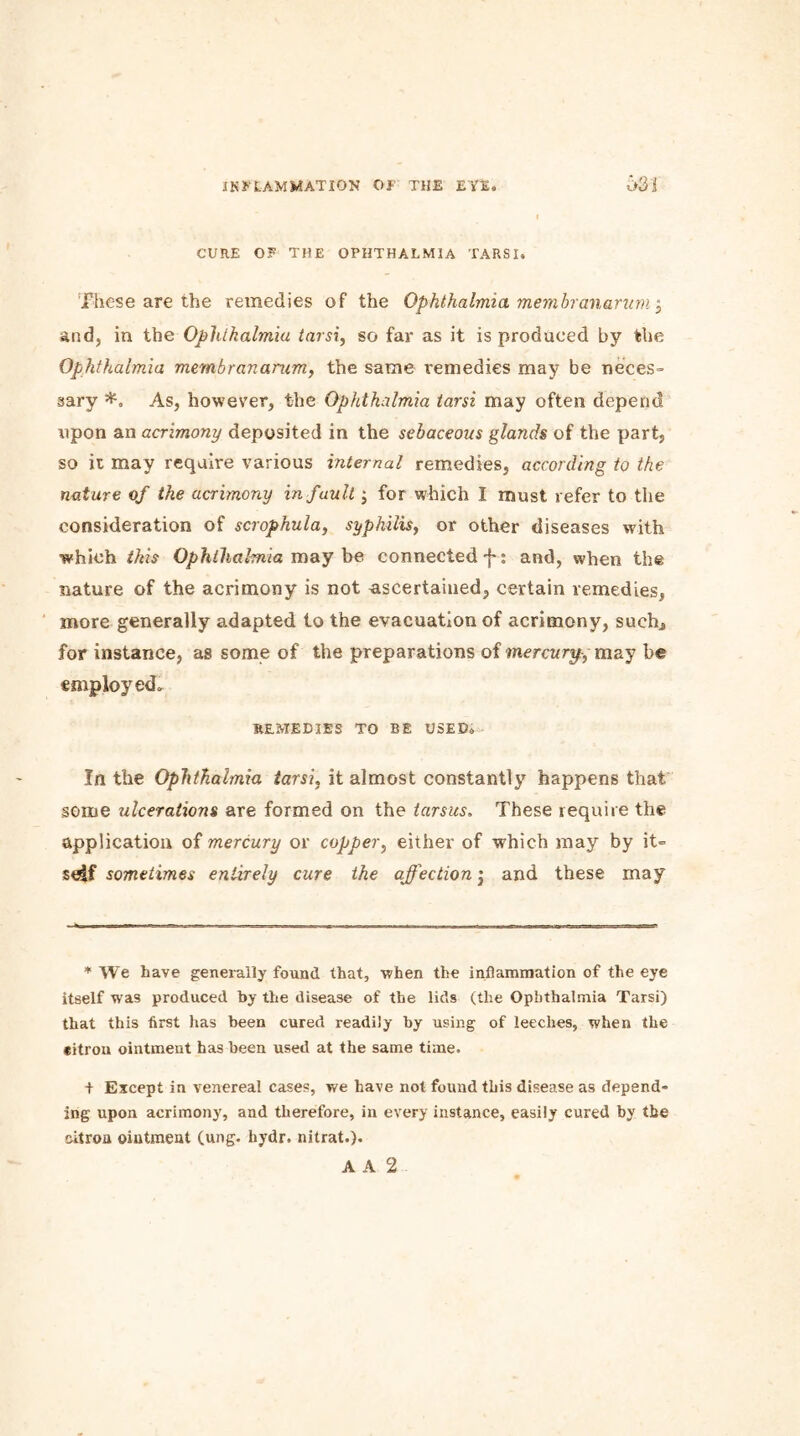 CURE OF THE OPHTHALMIA TARSI. These are the remedies of the Ophthalmia membranarum j and, in the Ophthalmia tarsi, so far as it is produced by the Ophthalmia membranarum, the same remedies may be neces- sary As, however, the Ophthalmia tarsi may often depend upon an acrimony deposited in the sebaceous glands of the part, so it may require various internal remedies, according to the nature of the acrimony in fault; for which I must refer to the consideration of scrophula, syphilis, or other diseases with which this Ophthalmia may be connected'}*: and, when the nature of the acrimony is not Ascertained, certain remedies, more generally adapted to the evacuation of acrimony, such, for instance, as some of the preparations of mercury, may be employed. REMEDIES TO BE USED. In the Ophthalmia tarsi, it almost constantly happens that some ulcerations are formed on the tarsus. These require the application of mercury or copper, either of which may by it- seif sometimes entirely cure the affection; and these may * We have generally found that, when the inflammation of the eye itself was produced by the disease of the lids (the Ophthalmia Tarsi) that this first has been cured readily by using of leeches, when the citron ointment has been used at the same time. f Except in venereal cases, we have not found this disease as depend- ing upon acrimony, and therefore, in every instance, easily cured by the citron ointment (ung. hydr. nitrat.).