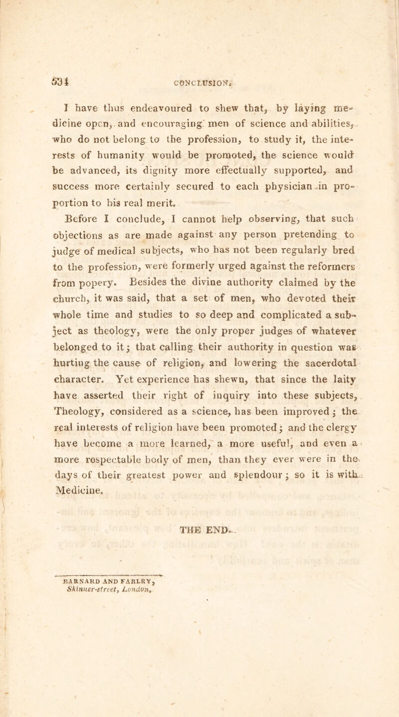 CONCLUSION. 531 J have thus endeavoured to shew that, by laying me= dicine open, and encouraging, men of science and abilities, who do not belong to the profession, to study it, the inte- rests of humanity would be promoted, the science would be advanced, its dignity more effectually supported, and success more certainly secured to each physician in pro- portion to bis veal merit. Before I conclude, I cannot help observing, that such objections as are made against any person pretending to judge of medical subjects, who has not been regularly bred to the profession, were formerly urged against the reformers from popery. Besides the divine authority claimed by the church, it was said, that a set of men, who devoted their whole time and studies to so deep and complicated a sub- ject as theology, were the only proper judges of whatever belonged to it; that calling their authority in question was hurting the cause of religion, and lowering the saeerdota! character. Yet experience has shewn, that since the laity have asserted their right of inquiry into these subjects, Theology, considered as a science, has been improved ; the real interests of religion have been promoted; and the clergy have become a more learned, a more useful, and even a more respectable body of men, than they ever were in the days of their greatest power and splendour; so it is with. Medicine, THE END. BARNARD AND FAIU.RY, Skinner-street, London,