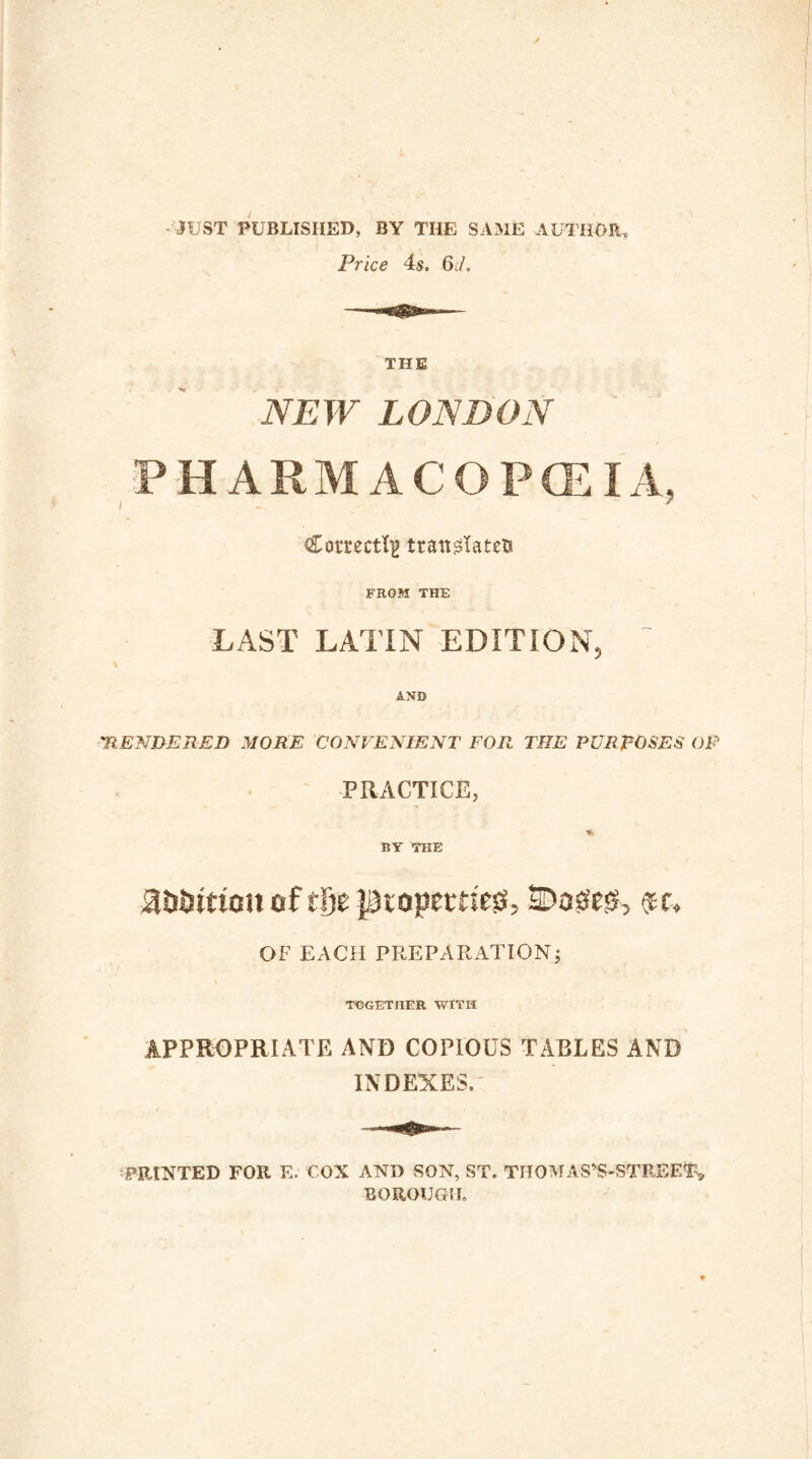 JUST PUBLISHED, BY THE SAME AUTHOR, Price 4s. 6rf. THE NEW LONDON PHARMACOPOEIA Correct^ translates FROM THE LAST LATIN EDITION AND 'RENDERED MORE CONVENIENT FOR THE PURPOSES OF PRACTICE, * BY THE a&turiott of t&e JDtopetti'ess, ©assess, eec. OF EACH PREPARATION; TOGETHER WITH APPROPRIATE AND COPIOUS TABLES AND INDEXES. PRINTED FOR E. CON AND SON, ST. TITOMAS’S-STREE$» BOROUGH.