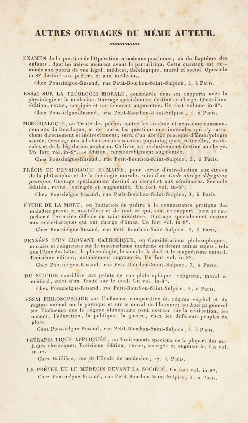 AUTRES OUVRAGES DU MÊME AUTEUR. wv w% EXAMEN de la question de l’Opération césarienne posthume , ou du Baptême des enfants , dont les mères meurent avant la parturition. Cette question est exa- minée aux poiuts de vue légal, médical, théologique , moral et social. Opuscule in-8° destiné aux prêtres et aux médecins. Chez Poussielgue-Rusand, rue Petit-Bourbon-Saint-Sulpice, 3, à Paris. ESSAI SUR LA THÉOLOGIE MORALE, considérée dans ses rapports avec la physiologie et la médecine. Ouvrage spécialement destiné au clergé. Quatrième édition, revue , corrigée et notablement augmentée. Un fort volume in-S4’. Chez Poussielgue-Rusand, rue Pelit-Bourbon-Saint-Sulpice , 3, à Paris. MOECHIALOGiE, ou Traité des péchés contre les sixième et neuvième comman- dements du Décalogue, et de toutes les questions matrimoniales qui s’y ratta- chent directement et indirectement ; suivi d’un Abrégé pratique d’Embryologie sacrée. Ouvrage mis à la hauteur des sciences physiologiques, naturelles, médi- cales et de la législation moderne. Ce livre est exclusivement destiné au clergé. Un fort vol.in-8°. 2e édition, considérablement augmentée. Chez Poussielguix-Rusand , rüè Petit-Bourbon-Saint-Sulpice, 3, à Paris. PRÉCIS DE PHYSIOLOGIE HUMAINE, pour servir d’introduction aux études de la philosophie et de la théologie morale, suivi d’un Code abrégé d’hygiène pratique. Ouvrage spécialement destiné au clergé et aux séminaires. Seconde édition, revue, corrigée et augmentée. Un fort vol. in-8p. Chez Poussielgue-Rusand, rue Petit-Bourbon-Saint-Sulpice, 3, à Paris. ÉTUDE DE LA MORT , ou Initiation du prêtre à la connaissance pratique des maladies graves et mortelles; et de tout ce qui, sous ce rapport, peut se rat- tacher à l’exercice difficile du saint ministère. Ouvrage spécialement destiné aux ecclésiastiques qui ont charge d’âmes. Un fort vol. in 8P. Chez Poussielgue-Rusand, rue Petit-Bourbon-Saint-Sulpice, 3, à Paris. PENSEES D’UN CROYANT CATHOLIQUE, ou Considérations philosophiques, morales et religieuses sur le matérialisme moderne et divers autres sujets , tels que l’âme des bêtes, la phrénologie, le suicide, le duel et le magnétisme animal. Troisième édition, notablement augmentée. Un fort vol. in-8°. Chez Poussielgue-Rusand, rue Petit-Bourbon-Saint-Sulpice, 3, à Paris. DU SUICIDE considéré aux points de vue philosophique, religieux, moral et médical, suivi d'un Traité sur le duel. Un vol. in-8°. Chez Poussielgue-Rusand, rue Petit-Bourbon-Saint-Sulpice, 3, à Paris. ESSAI PHILOSOPHIQUE sur l’influence comparative du régime végétal et du régime animal sur le physique et sur le moral de l’homme; ou Aperçu général sur l’influence que le régime alimentaire peut exercer sur la civilisation, les mœurs, l’éducation, la politique, la guerre, chez les différents peuples du globe. Chez Poussielgue-Rusand, rue Petit-Bourbon-Saint-Sulpice, 3, à Paris. THERAPEUTIQUE APPLIQUÉE, ou Traitements spéciaux de la plupart des ma- ladies chroniques. Troisième édition, revue, corrigée et augmentée. Un vol. in-12. Chez Baillière, rue de l’École de médecine, 17, à Paris. LE PRÊTRE ET LE MÉDECIN DEVANT LA SOCIÉTÉ. Un fort vol. in-8°. Chez Poussielgue-Rusand, rue Fetit-Bourbon-Saint-Sulpire, 3, à Paris.