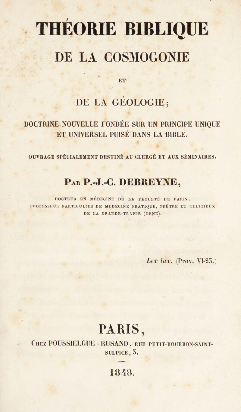 THEORIE BIBLIQUE DE LA COSMOGONIE ET DE LA GÉOLOGIE; DOCTRINE NOUVELLE FONDÉE SUR UN PRINCIPE UNIQUE ET UNIVERSEL PUISÉ DANS LA BIBLE. OUVRAGE SPÉCIALEMENT DESTINÉ AU CLERGÉ ET AUX SÉMINAIRES. Par P.-J.-C. DEBREYNE, DOCTEUR EN MEDECINE DE LA FACULTÉ DE PARIS , PROFESSEUR PARTICULIER DE MEDECINE PRATIQUE, PRETRE ET RELIGIEUX DE LA GRANDE-TRAPPE (ORNE). Lpx lux. (Prov. VI-23.) PARIS, Chez POUSSIELGUE - RUSAND, rue pettt-bourbon-saint- SULPICE, 3.