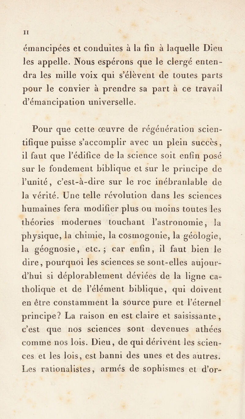 émancipées et conduites à la fin à laquelle Dieu les appelle. Nous espérons que le clergé enten- dra les mille voix qui s’élèvent de toutes parts pour le convier à prendre sa part à ce travail d’émancipation universelle. Pour que cette œuvre de régénération scien- tifique puisse s’accomplir avec un plein succès, il faut que l’édilice de la science soit enfin posé sur le fondement biblique et sur le principe de l’unité, c’est-à-dire sur le roc inébranlable de la vérité. Une telle révolution dans les sciences humaines fera modifier plus ou moins toutes les théories modernes touchant l’astronomie, la physique, la chimie, la cosmogonie, la géologie, la géognosie, etc.; car enfin, il faut bien le dire, pourquoi les sciences se sont-elles aujour- d’hui si déplorablement déviées de la ligne ca- tholique et de l’élément biblique, qui doivent en être constamment la source pure et l’éternel principe? La raison en est claire et saisissante, c’est que nos sciences sont devenues athées comme nos lois. Dieu, de qui dérivent les scien- ces et les lois, est banni des unes et des autres. Les rationalistes, armés de sophismes et d’or»