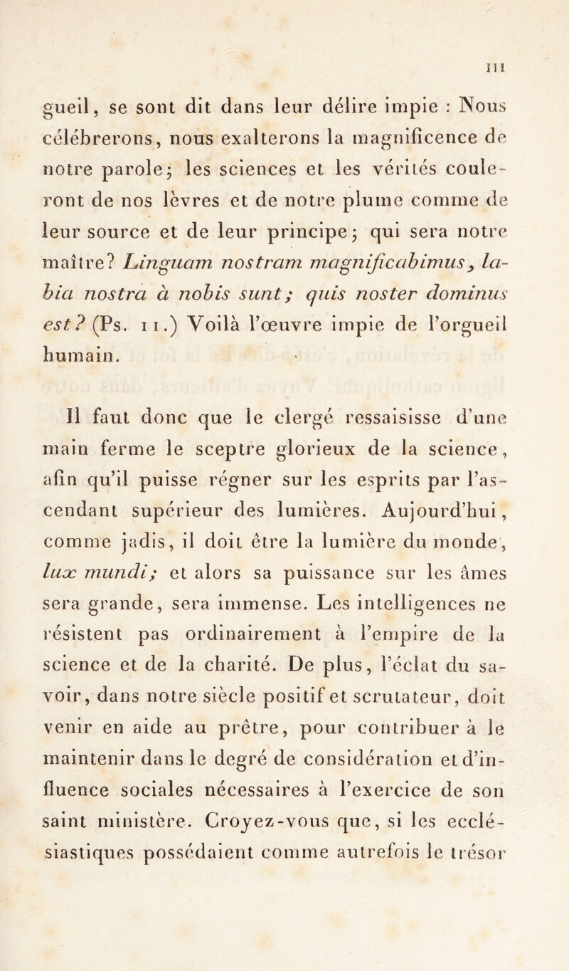 gueil, se sont dit dans leur délire impie : Nous célébrerons, nous exalterons la magnificence de notre parole; les sciences et les vérités coule- ront de nos lèvres et de notre plume comme de leur source et de leur principe; qui sera notre maître? Linguam nos tram magnificah imus > la- bia nostra à nobis sunt ; quis nos ter dominas est? (Ps. ii.) Voilà l’œuvre impie de l’orgueil humain. Il faut donc que le clergé ressaisisse d’une main ferme le sceptre glorieux de la science, afin qu’il puisse régner sur les esprits par l’as- cendant supérieur des lumières. Aujourd’hui, comme jadis, il doit être la lumière du inonde, luæ mundi; et alors sa puissance sur les âmes sera grande, sera immense. Les intelligences ne résistent pas ordinairement à l’empire de la science et de la charité. De plus, l’éclat du sa- voir, dans notre siècle positif et scrutateur, doit venir en aide au prêtre, pour contribuera le maintenir dans le degré de considération et d’in- fluence sociales nécessaires à l’exercice de son saint ministère. Croyez-vous que, si les ecclé- siastiques possédaient comme autrefois le trésor