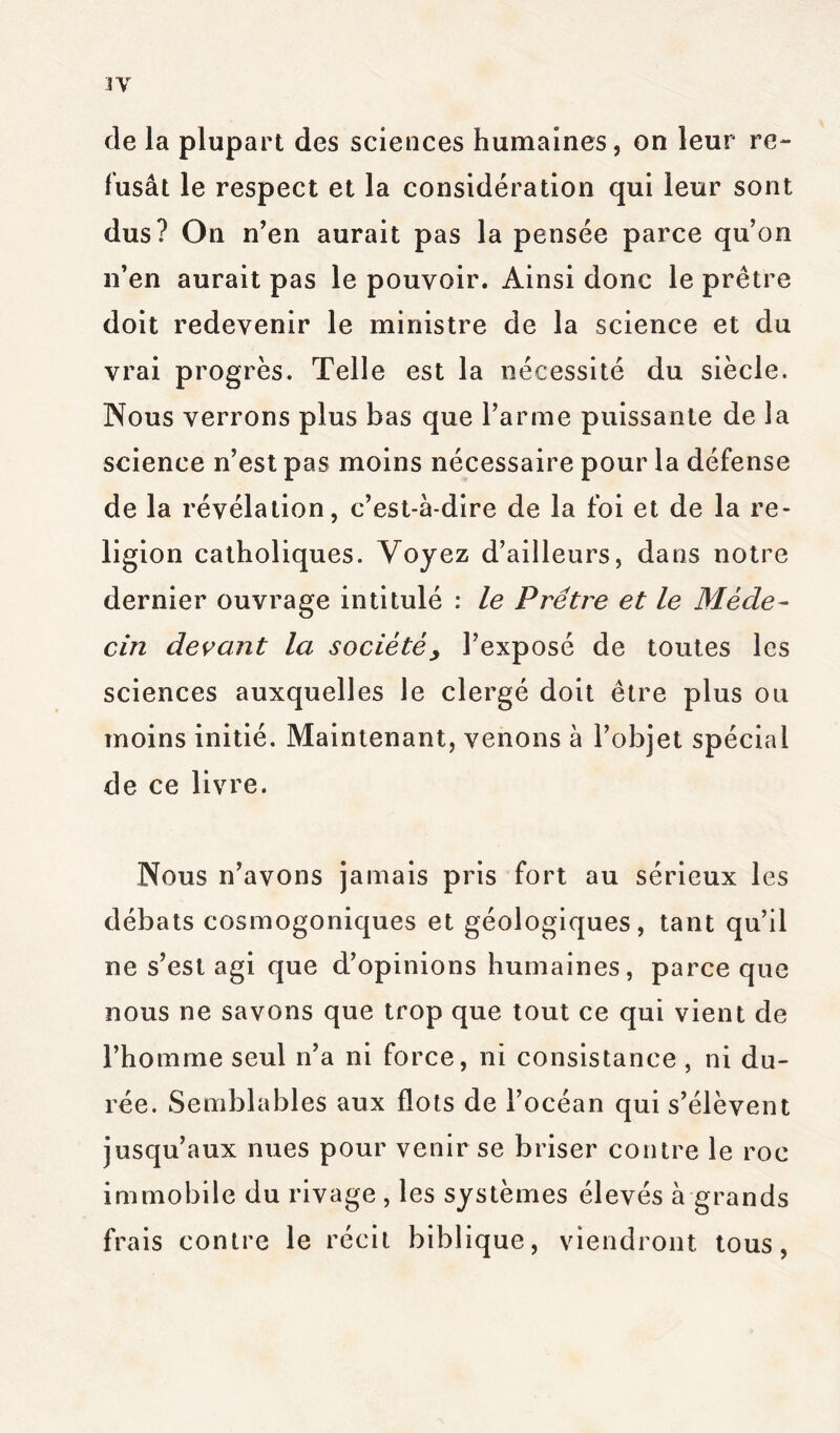 de la plupart des sciences humaines, on leur re- fusât le respect et la considération qui leur sont dus? On n’en aurait pas la pensée parce qu’on n’en aurait pas le pouvoir. Ainsi donc le prêtre doit redevenir le ministre de la science et du vrai progrès. Telle est la nécessité du siècle. Nous verrons plus bas que l’arme puissante de la science n’est pas moins nécessaire pour la défense de la révélation, c’est-à-dire de la foi et de la re- ligion catholiques. Voyez d’ailleurs, dans notre dernier ouvrage intitulé : le Prêtre et le Méde- cin devant la société y l’exposé de toutes les sciences auxquelles le clergé doit être plus ou moins initié. Maintenant, venons à l’objet spécial de ce livre. Nous n’avons jamais pris fort au sérieux les débats cosmogoniques et géologiques, tant qu’il ne s’est agi que d’opinions humaines, parce que nous ne savons que trop que tout ce qui vient de l’homme seul n’a ni force, ni consistance , ni du- rée. Semblables aux flots de l’océan qui s’élèvent jusqu’aux nues pour venir se briser contre le roc immobile du rivage , les systèmes élevés à grands frais contre le récit biblique, viendront tous,