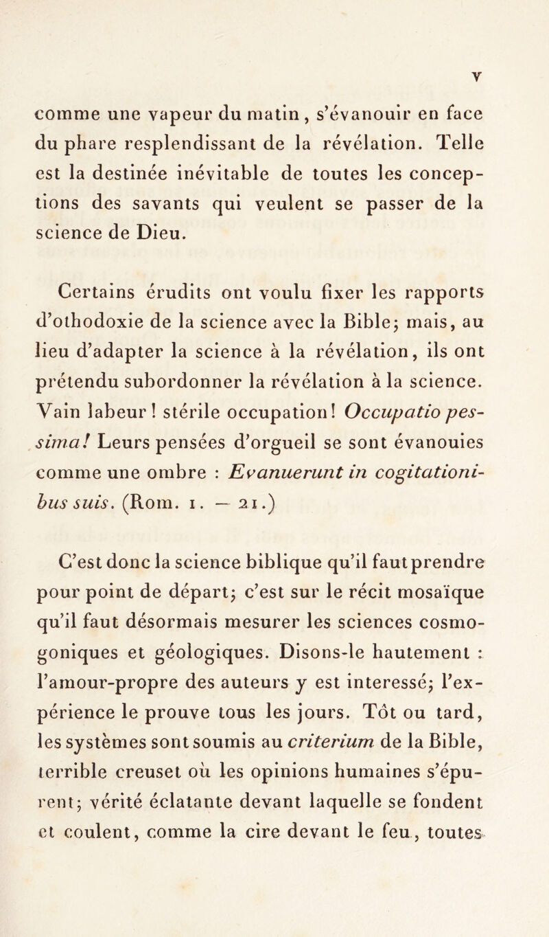 y comme une vapeur du matin , s’évanouir en face du phare resplendissant de la révélation. Telle est la destinée inévitable de toutes les concep- tions des savants qui veulent se passer de la science de Dieu. Certains érudits ont voulu fixer les rapports d’othodoxie de la science avec la Bible; mais, au lieu d’adapter la science à la révélation, ils ont prétendu subordonner la révélation à la science. Vain labeur! stérile occupation! Occupatio pes- sima! Leurs pensées d’orgueil se sont évanouies comme une ombre : Evanuerunt in cogitationi- bus suis. (Rom. i. —21.) C’est donc la science biblique qu’il faut prendre pour point de départ; c’est sur le récit mosaïque qu’il faut désormais mesurer les sciences cosmo- goniques et géologiques. Disons-le hautement : l’amour-propre des auteurs y est intéressé; l’ex- périence le prouve tous les jours. Tôt ou tard, les systèmes sont soumis au critérium de la Bible, terrible creuset où les opinions humaines s’épu- rent; vérité éclatante devant laquelle se fondent et coulent, comme la cire devant le feu, toutes