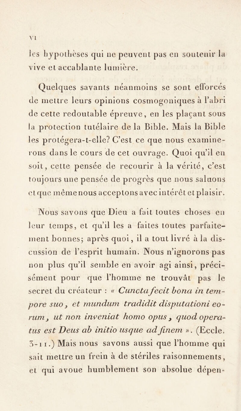 les hypothèses qui ne peuvent pas en soutenir la vive et accablante lumière. Quelques savants néanmoins se sont efforcés de mettre leurs opinions cosmogoniques à l’abri de cette redoutable épreuve, en les plaçant sous la protection tutélaire de la Bible. Mais la Bible les protégera-t-elle? C’est ce que nous examine- rons dans le cours de cet ouvrage. Quoi qu’il en soit, cette pensée de recourir à la vérité, c’est toujours une pensée de progrès que nous saluons et que meme nous acceptons avec intérêt et plaisir. Nous savons que Dieu a fait toutes choses en leur temps, et quhl les a faites toutes parfaite- ment bonnes ; après quoi, il a tout livré à la dis- cussion de l’esprit humain. Nous n’ignorons pas non plus qu’il semble en avoir agi ainsi, préci- sément pour que l’homme ne trouvât pas le secret du créateur : « Cunctafecit bona in tem~ pore suo y et rnundum tradidit disputâtioni eo- runij ut non inventât homo opus y quod ope ra- tas est Deus ab initio usque adfinem ». (Eccle. 5-ii.) Mais nous savons aussi que l’homme qui sait mettre un frein à de stériles raisonnements, et qui avoue humblement son absolue dépen*