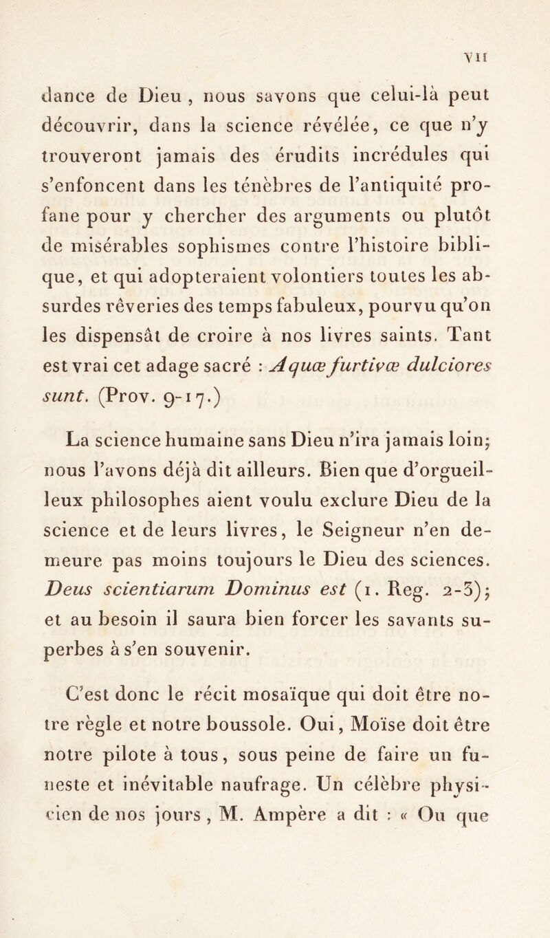 VU dance de Dieu , nous savons que celui-là peut découvrir, dans la science révélée, ce que n’y trouveront jamais des érudits incrédules qui s’enfoncent dans les ténèbres de l’antiquité pro- fane pour y chercher des arguments ou plutôt de misérables sophismes contre l’histoire bibli- que, et qui adopteraient volontiers toutes les ab- surdes rêveries des temps fabuleux, pourvu qu’on les dispensât de croire à nos livres saints. Tant est vrai cet adage sacré : Aquœ furtivœ dulciores sunt. (Prov. 9-17*) La science humaine sans Dieu n’ira jamais loin* nous l’avons déjà dit ailleurs. Bien que d’orgueil- leux philosophes aient voulu exclure Dieu de la science et de leurs livres, le Seigneur n’en de- meure pas moins toujours le Dieu des sciences. Deus scientiarum Dominus est (1. Reg. 2-3); et au besoin il saura bien forcer les savants su- perbes à s’en souvenir. C’est donc le récit mosaïque qui doit être no- tre règle et notre boussole. Oui, Moïse doit être notre pilote à tous, sous peine de faire un fu- neste et inévitable naufrage. Un célèbre physi- cien de nos jours , M. Ampère a dit : « Ou que