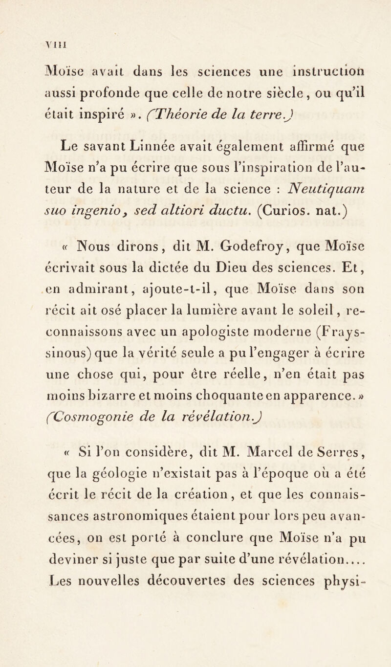 Moïse avait dans les sciences une instruction aussi profonde que celle de notre siècle, ou qu’il était inspiré ». (Théorie de la terre.J Le savant Linnée avait également affirmé que Moïse n’a pu écrire que sous l’inspiration de l’au- teur de la nature et de la science : Neutiquam suo ingenio, sed altiori ductu. (Curîos. nat.) « Nous dirons, dit M. Godefroy, que Moïse écrivait sous la dictée du Dieu des sciences. Et, en admirant, ajoute-t-il, que Moïse dans son récit ait osé placer la lumière avant le soleil, re- connaissons avec un apologiste moderne (Frays- sinous) que la vérité seule a pu l’engager à écrire une chose qui, pour être réelle, n’en était pas moins bizarre et moins choquante en apparence. » (Cosmogonie de la révélât ion.J « Si l’on considère, dit M. Marcel de Serres, que la géologie n’existait pas à l’époque où a été écrit le récit de la création, et que les connais- sances astronomiques étaient pour lors peu avan- cées, on est porté à conclure que Moïse n’a pu deviner si juste que par suite d’une révélation.... Les nouvelles découvertes des sciences physi-