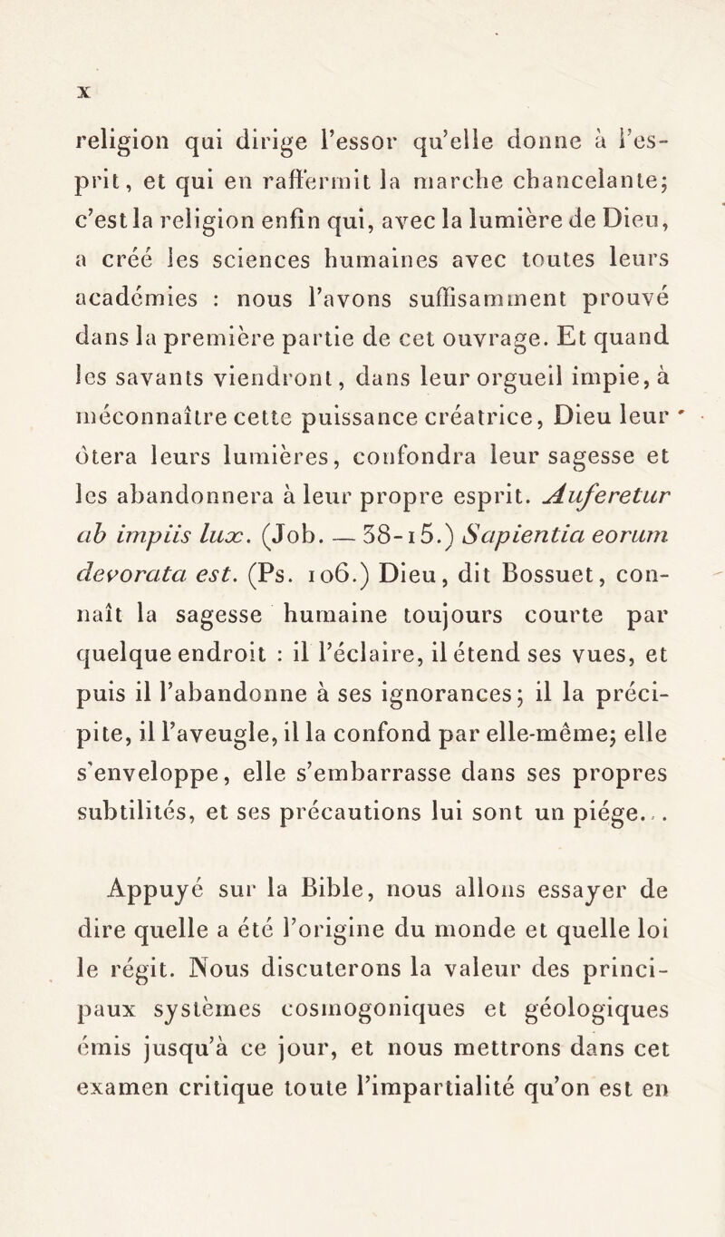 religion qui dirige l’essor qu’elle donne à l’es- prit, et qui en raffermit la marche chancelante; c’est la religion enfin qui, avec la lumière de Dieu, a créé les sciences humaines avec toutes leurs académies : nous l’avons suffisamment prouvé dans la première partie de cet ouvrage. Et quand les savants viendront, dans leur orgueil impie, à méconnaître cette puissance créatrice, Dieu leur ' ôtera leurs lumières, confondra leur sagesse et les abandonnera à leur propre esprit. Auferetar ab impiis luæ. (Job. — 38-15.) Sapientia eorurn devorata est. (Ps. 106.) Dieu, dit Bossuet, con- naît la sagesse humaine toujours courte par quelque endroit : il l’éclaire, il étend ses vues, et puis il l’abandonne à ses ignorances; il la préci- pite, il l’aveugle, il la confond par elle-même; elle s'enveloppe, elle s’embarrasse dans ses propres subtilités, et ses précautions lui sont un piège.,. Appuyé sur la Bible, nous allons essayer de dire quelle a été l’origine du monde et quelle loi le régit. Nous discuterons la valeur des princi- paux systèmes cosmogoniques et géologiques émis jusqu’à ce jour, et nous mettrons dans cet examen critique toute l’impartialité qu’on est en