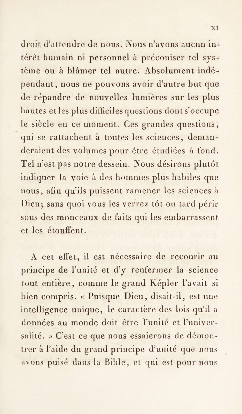 Xï droit d’attendre de nous. Nous n’avons aucun in- térêt humain ni personnel à préconiser tel sys- tème ou à blâmer tel autre. Absolument indé- pendant, nous ne pouvons avoir d’autre but que de répandre de nouvelles lumières sur les plus hautes et les plus difficiles questions dont s’occupe le siècle en ce moment. Ces grandes questions, qui se rattachent à toutes les sciences, deman- deraient des volumes pour être étudiées à fond. Tel n’est pas notre dessein. Nous désirons plutôt indiquer la voie à des hommes plus habiles que nous, afin qu’ils puissent ramener les sciences à Dieu5 sans quoi vous les verrez tôt ou tard périr sous des monceaux de faits qui les embarrassent et les étouffent. A cet effet, il est nécessaire de recourir au principe de l’unité et d’y renfermer la science tout entière, comme le grand Képler l’avait si bien compris. « Puisque Dieu, disait-il, est une intelligence unique, le caractère des lois quil a données au monde doit être l’unité et l’univer- salité. » C’est ce que nous essaierons de démon- trer à l’aide du grand principe d’unité que nous avons puisé dans la Bible, et qui est pour nous