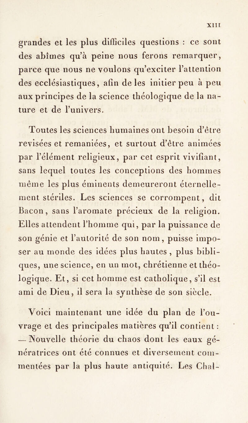 XIIÏ grandes et les plus difficiles questions : ce sont des abîmes qu’à peine nous ferons remarquer, parce que nous ne voulons qu’exciter l’attention des ecclésiastiques, afin de les initier peu à peu aux principes de la science théologique de la na- ture et de l’univers. Toutes les sciences humaines ont besoin d’être revisées et remaniées, et surtout d’être animées par l’élément religieux, par cet esprit vivifiant, sans lequel toutes les conceptions des hommes même les plus éminents demeureront éternelle- ment stériles. Les sciences se corrompent, dit Bacon, sans l’aromate précieux de la religion. Elles attendent l’homme qui, par la puissance de son génie et l’autorité de son nom, puisse impo- ser au monde des idées plus hautes , plus bibli- ques, une science, en un mot, chrétienne et théo- logique. Et, si cet homme est catholique, s’il est ami de Dieu, il sera la synthèse de son siècle. Voici maintenant une idée du plan de l’ou- vrage et des principales matières qu’il contient : — Nouvelle théorie du chaos dont les eaux gé- nératrices ont été connues et diversement com- mentées par la plus haute antiquité. Les Chai-