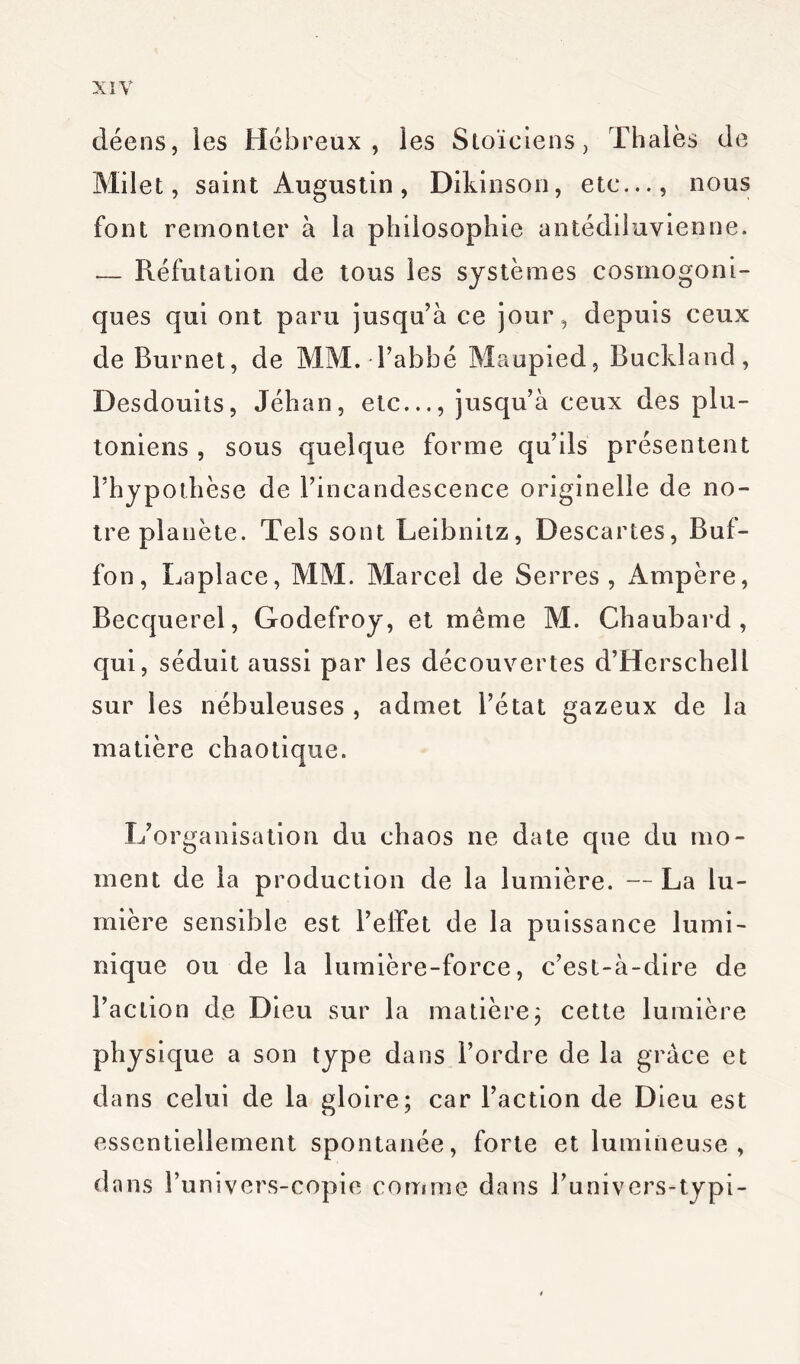 déens, les Hébreux, les Stoïciens, Thaïes de Milet, saint Augustin, Dikinson, etc..., nous font remonter à la philosophie antédiluvienne. — Réfutation de tous les systèmes cosmogoni- ques qui ont paru jusqu’à ce jour , depuis ceux de Burnet, de MM. l’abbé Maupied, Buckland, Desdouits, Jéhan, etc..., jusqu’à ceux des plu- toniens , sous quelque forme qu’ils présentent l’hypothèse de l’incandescence originelle de no- tre planète. Tels sont Leibnitz, Descartes, Buf- fon, Laplace, MM. Marcel de Serres , Ampère, Becquerel, Godefroy, et même M. Chaubard , qui, séduit aussi par les découvertes d’Hcrschell sur les nébuleuses , admet l’état gazeux de la matière chaotique. L’organisation du chaos ne date que du mo- ment de la production de la lumière. — La lu- mière sensible est l’effet de la puissance lumi- nique ou de la lumière-force, c’est-à-dire de l’action de Dieu sur la matière ; cette lumière physique a son type dans l’ordre de la grâce et dans celui de la gloire; car l’action de Dieu est essentiellement spontanée, forte et lumineuse, dans l’univers-copie comme dans l’univers-typi-